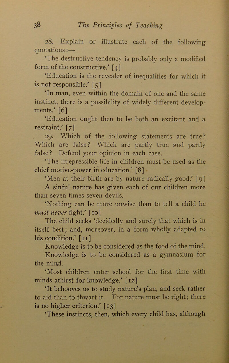 28. Explain or illustrate each of the following quotations:— ‘The destructive tendency is probably only a modified form of the constructive.’ [4] ‘Education is the revealer of inequalities for which it is not responsible.’ [5] ‘In man, even within the domain of one and the same instinct, there is a possibility of widely different develop- ments.’ [6] ‘Education ought then to be both an excitant and a restraint.’ [7] 29. Which of the following statements are true? Which are false? Which are partly true and partly false? Defend your opinion in each case. ‘The irrepressible life in children must be used as the chief motive-power in education.’ [8] ‘Men at their birth are by nature radically good.’ [9] A sinful nature has given each of our children more than seven times seven devils. ‘Nothing can be more unwise than to tell a child he must never fight.’ [ 10] The child seeks ‘decidedly and surely that which is in itself best; and, moreover, in a form wholly adapted to his condition.’ [ii] Knowledge is to be considered as the food of the mind. Knowledge is to be considered as a gymnasium for the mind. ‘Most children enter school for the first time with minds athirst for knowledge.’ [12] ‘It behooves us to study nature’s plan, and seek rather to aid than to thwart it. For nature must be right; there is no higher criterion.’ [13] ‘These instincts, then, which every child has, although