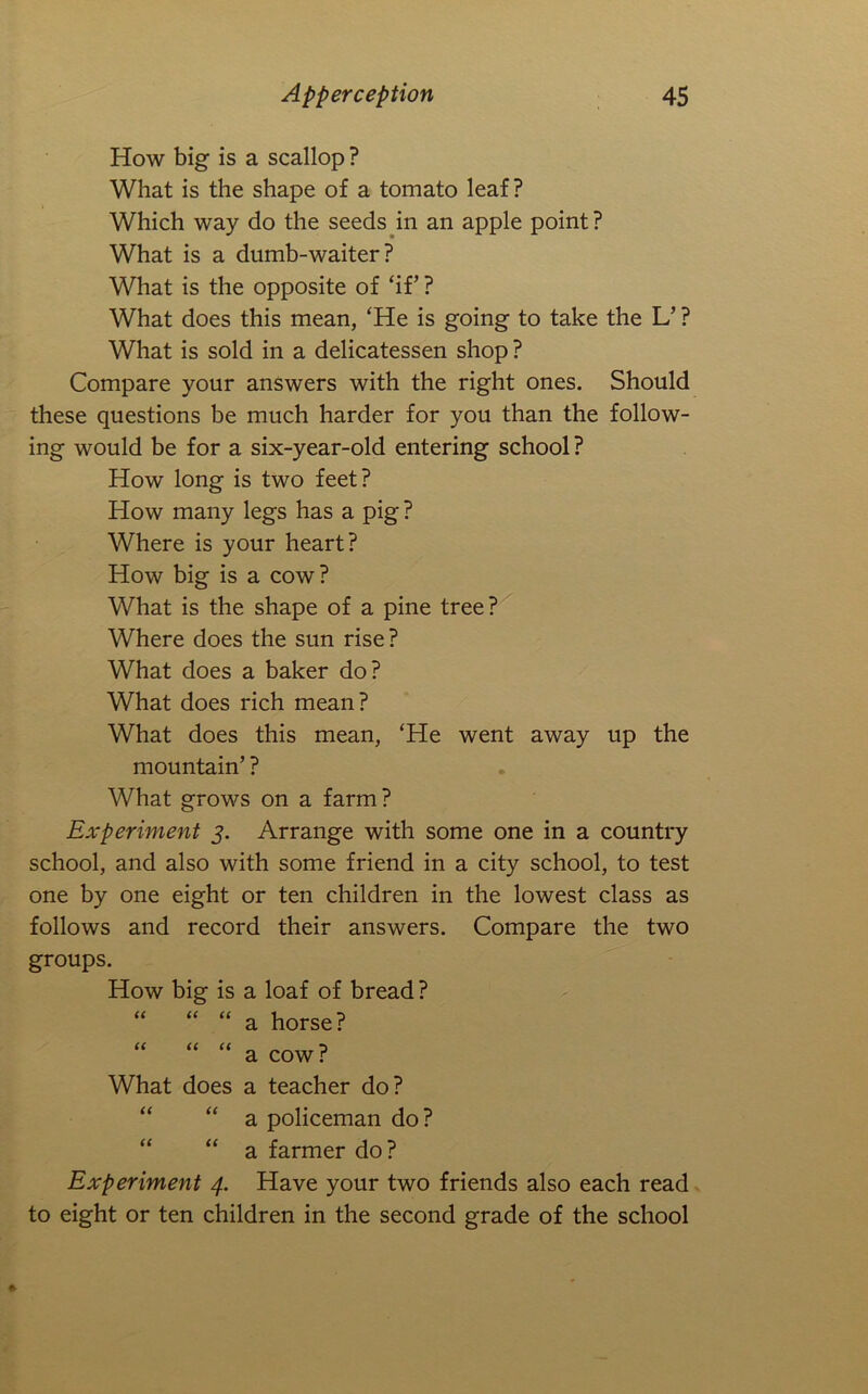 How big is a scallop ? What is the shape of a tomato leaf? Which way do the seeds^in an apple point? What is a dumb-waiter? What is the opposite of ‘if’ ? What does this mean, ‘He is going to take the L’ ? What is sold in a delicatessen shop ? Compare your answers with the right ones. Should these questions be much harder for you than the follow- ing would be for a six-year-old entering school ? How long is two feet? How many legs has a pig ? Where is your heart? How big is a cow? What is the shape of a pine tree? Where does the sun rise? What does a baker do? What does rich mean? What does this mean, ‘He went away up the mountain’ ? What grows on a farm? Experiment 5. Arrange with some one in a country school, and also with some friend in a city school, to test one by one eight or ten children in the lowest class as follows and record their answers. Compare the two groups. How big is a loaf of bread ? “ “ “ a horse? “ “ “ a cow ? What does a teacher do? “ “ a policeman do? “ “ a farmer do? Experiment 4. Have your two friends also each read to eight or ten children in the second grade of the school