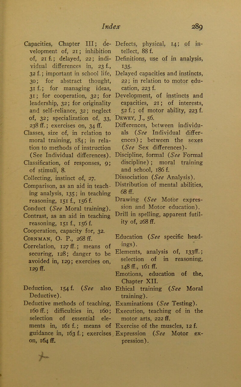 Capacities, Chapter III; de- velopment of, 21; inhibition of, 21 f.; delayed, 22; indi- vidual differences in, 23 f., 32 f.; important in school life, 30; for abstract thought, 31 f.; for managing ideas, 31; for cooperation, 32; for leadership, 32; for originality and self-reliance, 32; neglect of, 32; specialization of, 33, 238 ff.; exercises on, 34 ff. Classes, size of, in relation to moral training, 184; in rela- tion to methods of instruction (See Individual differences). Classification, of responses, 9; of stimuli, 8. Collecting, instinct of, 27. Comparison, as an aid in teach- ing analysis, 135; in teaching reasoning, 151 f., 156 f. Conduct Moral training). Contrast, as an aid in teaching reasoning, 151 f., 156 f. Cooperation, capacity for, 32. CORNMAN, O. P., 268 ff. Correlation, 127 ff.; means of securing, 128; danger to be avoided in, 129; exercises on, 129 ff. Deduction, 154! {See also Deductive). Deductive methods of teaching, 160 ff.; difficulties in, 160; selection of essential ele- ments in, 161 f.; means of guidance in, 163 f.; exercises on, 16411. Defects, physical, 14; of in- tellect, 88 f. Definitions, use of in analysis, I3S- Delayed capacities and instincts, 22; in relation to motor edu- cation, 223 f. Development, of instincts and capacities, 21; of interests, 52 f.; of motor ability, 223 f. Dewey, J., 56. Differences, between individu- als {See Individual differ- ences) ; between the sexes {See Sex differences). Discipline, formal {See Formal discipline) ; moral training and school, 186 f. Dissociation {See Analysis). Distribution of mental abilities, 68 ff. Drawing {See Motor expres- sion and Motor education). Drill in spelling, apparent futil- ity of, 268 ff. Education {See specific head- ings). Elements, analysis of, I33ff.; selection of in reasoning, 148 ff., 161 ff. Emotions, education of the. Chapter XII. Ethical training {See Moral training). Examinations {See Testing). Execution, teaching of in the motor arts, 222 ff. Exercise of the muscles, 12 f. Expression {See Motor ex- pression).