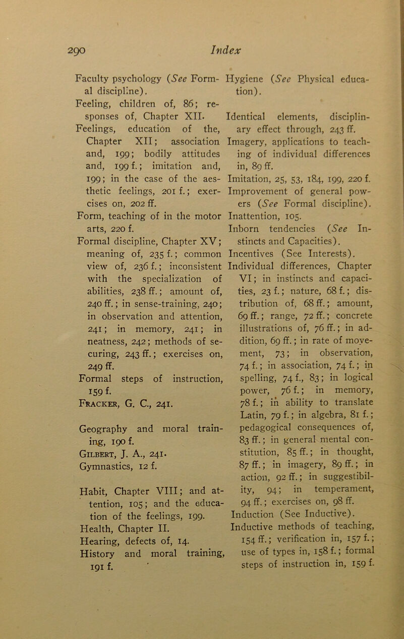 Faculty psychology {See Form- Hygiene {See Physical educa- al discipline). tion). Feeling, children of, 86; re- sponses of, Chapter XII. Identical elements, disciplin- Feelings, education of the. Chapter XII; association and, 199; bodily attitudes and, 199 f.; imitation and, 199; in the case of the aes- thetic feelings, 201 f.; exer- cises on, 202 ff. Form, teaching of in the motor arts, 220 f. Formal discipline. Chapter XV; meaning of, 235 f.; common view of, 236 f.; inconsistent with the specialization of abilities, 238 ff.; amount of, 240 ff.; in sense-training, 240; in observation and attention, 241; in memory, 241; in neatness, 242; methods of se- curing, 243 ff.; exercises on, 249 ff. Formal steps of instruction, IS9 f. Fracker, G. C, 241. Geography and moral train- ing, 1901 Gilbert, J. A., 241. Gymnastics, 12 f. Habit, Chapter VIII; and at- tention, 105; and the educa- tion of the feelings, 199. Health, Chapter II. Hearing, defects of, 14. History and moral training, 191 f. ary effect through, 243 ff. Imagery, applications to teach- ing of individual differences in, 89 ff. Imitation, 25, 53, 184, 199, 220 f. Improvement of general pow- ers {See Formal discipline). Inattention, 105. Inborn tendencies {See In- stincts and Capacities). Incentives (See Interests). Individual differences. Chapter VI; in instincts and capaci- ties, 23 f.; nature, 68 f.; dis- tribution of, 68ff.; amount, 69 ff.; range, 72 ff.; concrete illustrations of, 76 ff.; in ad- dition, 69 ff.; in rate of move- ment, 73; in observation, 74 f.; in association, 74 f.; in spelling, 74 f., 83; in logical power, 76 f.; in memory, 78 f.; in ability to translate Latin, 79 f.; in algebra, 81 f.; pedagogical consequences of, 83 ff.; in general mental con- stitution, 85 ff.; in thought, 87 ff.; in imagery, 89 ff.; in action, 92 ff.; in suggestibil- ity, 94; in temperament, 94 ff.; exercises on, 98 ff. Induction (See Inductive). Inductive methods of teaching, 154ff.; verification in, 157^-5 use of types in, 158 f.; formal steps of instruction in, 159 f.