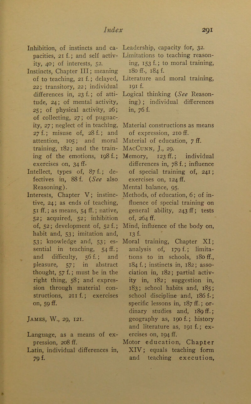 Inhibition, of instincts and ca- pacities, 21 f.; and self activ- ity, 40; of interests, 52. Instincts, Chapter III; meaning of to teaching, 21 f.; delayed, 22; transitory, 22; individual differences in, 23 f.; of atti- tude, 24; of mental activity, 25; of physical activity, 26; of collecting, 27; of pugnac- ity, 27; neglect of in teaching, 27 f.; misuse of, 28 f.; and attention, 105; and moral training, 182; and the train- ing of the emotions, 198 f.; exercises on, 34 ff- Intellect, types of, 87 f.; de- fectives in, 88 f. {See also Reasoning). Interests, Chapter V; instinc- tive, 24; as ends of teaching, 51 ff.; as means, 54 ff.; native, 52; acquired, 52; inhibition of, 52; development of, 52 f.; habit and, 53; imitation and, 53; knowledge and, 53; es- sential in teaching, 54 ff.; and difficulty, 56 f.; and pleasure, 57; in abstract thought, 57 f.; must be in the right thing, 58; and expres- sion through material con- structions, 2iif.; exercises on, 59 ff. James, W., 29, 121. Language, as a means of ex- pression, 208 ff. Latin, individual differences in, 79 f- Leadership, capacity for, 32. Limitations to teaching reason- ing) 153 f-5 to moral training, 180 ff., 184 f. Literature and moral training, 191 f. Logical thinking {See Reason- ing) ; individual differences in, 76 f. Material constructions as means of expression, 210 ff. Material of education, 7 ff. MacCunn, J., 29. Memory, 123 ff.; individual differences in, 78 f.; influence of special training of, 241; exercises on, 124 ff. Mental balance, 95. Methods, of education, 6; of in- fluence of special training on general ability, 243 ff; tests of, 264 ff. Mind, influence of the body on, 13 f. Moral training. Chapter XI; analysis of, 179 f.; limita- tions to in schools, 180 ff., 184 f.; instincts in, 182; asso- ciation in, 182; partial activ- ity in, 182; suggestion in, 183; school habits and, 185; school discipline and, 186 f.; specific lessons in, 187 ff.; or- dinary studies and, 189 ff.; geography as, 190 f.; history and literature as, 191 f.; ex- ercises on, 194 ff. Motor education. Chapter XIV; equals teaching form and teaching execution,