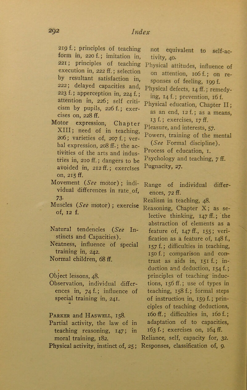 219 f.; principles of teaching form in, 220 f.; imitation in, 221; principles of teaching execution in, 222 ff.; selection by resultant satisfaction in, 222; delayed capacities and, 223 f.; apperception in, 224 f,; attention in, 226; self criti- cism by pupils, 226 f.; exer- cises on, 228 ff. Motor expression. Chapter XIII; need of in teaching, 206; varieties of, 207 f.; ver- bal expression, 208 ff-; the ac- not equivalent to self-ac- tivity, 40. Physical attitudes, influence of on attention, 106 f.; on re- sponses of feeling, 199 f. Physical defects, 14 ff.; remedy- ing, 14 f.; prevention, 16 f. Physical education. Chapter II; as an end, 12 f.; as a means, 13 f.; exercises, 17 ff. Pleasure, and interests, 57. Powers, training of the mental (See Formal discipline). Process of education, i. tivities of the arts and indus- tries in, 210 ff.; dangers to be Psychology and teaching, 7 ff. avoided in, 212 ff.; exercises Pugnacity, 27. on, 215 ff. Movement (See motor) ; indi- vidual differences in rate of, 73- Muscles (See motor) ; exercise of, 12 f. Natural tendencies (See In- stincts and Capacities). Neatness, influence of special training in, 242. Normal children, 68 ff. » Object lessons, 48. Observation, individual differ- ences in, 74 f.; influence of special training in, 241. Parker and Has well, 158. Partial activity, the law of in teaching reasoning, 147; in moral training, 182. Physical activity, instinct of, 25; Range of individual differ- ences, 72 ff. Realism in teaching, 48. Reasoning, Chapter X; as se- lective thinking, 147 ff.; the abstraction of elements as a feature of, 147 ff., 155; veri- fication as a feature of, 148 f., 157!; difficulties in teaching, 150 f.; comparison and con- trast as aids in, I5if.; in- duction and deduction, 154!; principles of teaching induc- tions, 156 ff.; use of types in teaching, 158!; formal steps of instruction in, 159 f.; prin- ciples of teaching deductions, 160 ff.; difficulties in, 160 f.; adaptation of to capacities, 163 f.; exercises on, 164 flf. Reliance, self, capacity for, 32. Responses, classification of, 9.