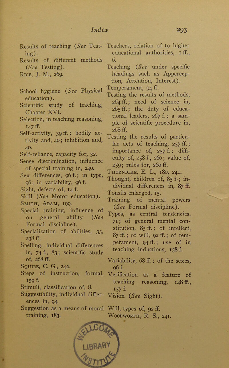Results of teaching {See Test- ing). Results of different methods {See Testing). Rice, J. M-, 269. School hygiene {See Physical education). Scientific study of teaching, Chapter XVI. Selection, in teaching reasoning, 147 ff. Self-activity, 39ff.; bodily ac- tivity and, 40; inhibition and, 40. Self-reliance, capacity for, 32, Sense discrimination, influence of special training in, 240, Sex differences, 96 f.; in type, 96; in variability, 96 f. Sight, defects of, 14 f. Skill {See Motor education). Smith, Adam, 199. Special training, influence of on general ability {See Formal discipline). Specialization of abilities, 33, 238 ff. Spelling, individual differences in, 74 f., 83; scientific study of, 268 ff. Squire, C. G., 242. Steps of instruction, formal, 159 f. Stimuli, classification of, 8. Suggestibility, individual differ- ences in, 94. Suggestion as a means of moral training, 183. Teachers, relation of to higher educational authorities, i ff., 6. Teaching {See under specific headings such as Appercep- tion, Attention, Interest). Temperament, 94 ff. Testing the results of methods, 264 ff.; need of science in, 265 ff.; the duty of educa- tional leaders, 267 f.; a sam- ple of scientific procedure in, 268 ff. Testing the results of particu- lar acts of teaching, 257 ff.; importance of, 257 f.; diffi- culty of, 258 f., 260; value of, 259; rules for, 260 ff. Thorndike, E. L., 180, 241. Thought, children of, 85 f.; in- dividual differences in, 87 ff. Tonsils enlarged, 15. Training of mental powers {See Formal discipline). Types, as central tendencies, 71; of general mental con- stitution, 85 ff.; of intellect, 87 ff.; of will, 92 ff.; of tem- perament, 94 ff.; use of in teaching inductions, 158 f. Variability, 68ff.; of the sexes, 96 f. Verification as a feature of teaching reasoning, 148 ff., 157 f. Vision {See Sight). Will, types of, 92 ff. Woodworth, R. S., 241.