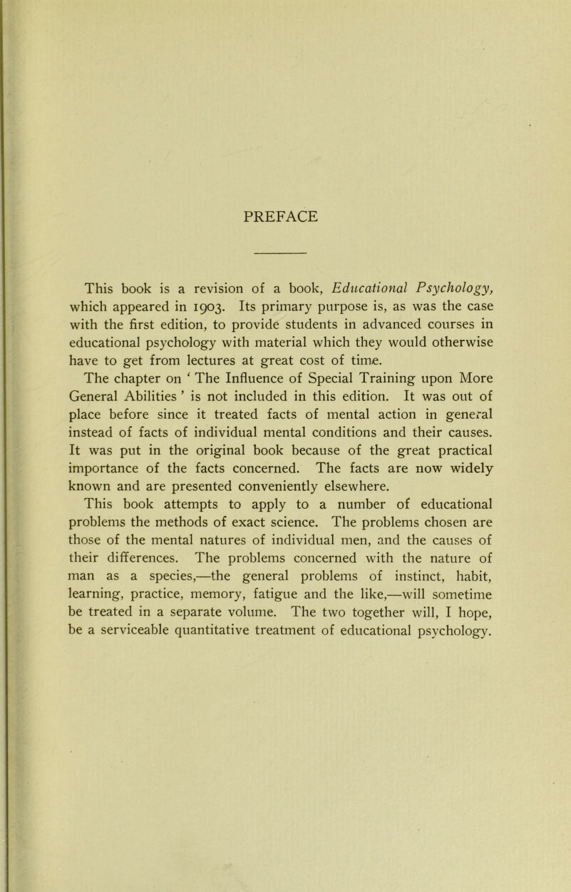 PREFACE This book is a revision of a book, Educational Psychology, which appeared in 1903. Its primary purpose is, as was the case with the first edition, to provide students in advanced courses in educational psychology with material which they would otherwise have to get from lectures at great cost of time. The chapter on ‘ The Influence of Special Training upon More General Abilities ’ is not included in this edition. It was out of place before since it treated facts of mental action in general instead of facts of individual mental conditions and their causes. It was put in the original book because of the great practical importance of the facts concerned. The facts are now widely known and are presented conveniently elsewhere. This book attempts to apply to a number of educational problems the methods of exact science. The problems chosen are those of the mental natures of individual men, and the causes of their differences. The problems concerned with the nature of man as a species,—the general problems of instinct, habit, learning, practice, memory, fatigue and the like,—will sometime be treated in a separate volume. The two together will, I hope, be a serviceable quantitative treatment of educational psychology.