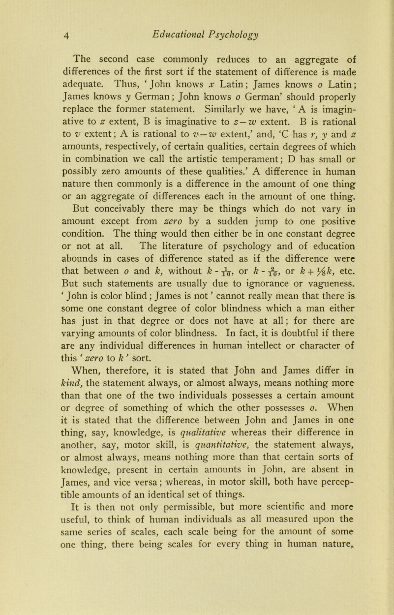 The second case commonly reduces to an aggregate of differences of the first sort if the statement of difference is made adequate. Thus, 'John knows x Latin; James knows o Latin; James knows y German; John knows o German’ should properly replace the former statement. Similarly we have, ‘ A is imagin- ative to z extent, B is imaginative to z— w extent. B is rational to v extent; A is rational to v — w extent,’ and, ‘C has r, y and z amounts, respectively, of certain qualities, certain degrees of which in combination we call the artistic temperament; D has small or possibly zero amounts of these qualities.’ A difference in human nature then commonly is a difference in the amount of one thing or an aggregate of differences each in the amount of one thing. But conceivably there may be things which do not vary in amount except from zero by a sudden jump to one positive condition. The thing would then either be in one constant degree or not at all. The literature of psychology and of education abounds in cases of difference stated as if the difference were that between o and k, without k - TV, or k - y2^, or k + % k, etc. But such statements are usually due to ignorance or vagueness. ‘ John is color blind ; James is not ’ cannot really mean that there is some one constant degree of color blindness which a man either has just in that degree or does not have at all; for there are varying amounts of color blindness. In fact, it is doubtful if there are any individual differences in human intellect or character of this ' zero to k 9 sort. When, therefore, it is stated that John and James differ in kind, the statement always, or almost always, means nothing more than that one of the two individuals possesses a certain amount or degree of something of which the other possesses o. When it is stated that the difference between John and James in one thing, say, knowledge, is qualitative whereas their difference in another, say, motor skill, is quantitative, the statement always, or almost always, means nothing more than that certain sorts of knowledge, present in certain amounts in John, are absent in James, and vice versa; whereas, in motor skill, both have percep- tible amounts of an identical set of things. It is then not only permissible, but more scientific and more useful, to think of human individuals as all measured upon the same series of scales, each scale being for the amount of some one thing, there being scales for every thing in human nature,