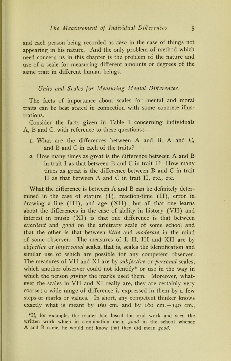 and each person being recorded as zero in the case of things not appearing in his nature. And the only problem of method which need concern us in this chapter is the problem of the nature and use of a scale for measuring different amounts or degrees of the same trait in different human beings. Units and Scales for Measuring Mental Differences The facts of importance about scales for mental and moral traits can be best stated in connection with some concrete illus- trations. Consider the facts given in Table I concerning individuals A, B and C, with reference to these questions:— 1. What are the differences between A and B, A and C, and B and C in each of the traits? 2. How many times as great is the difference between A and B in trait I as that between B and C in trait I ? How many times as great is the difference between B and C in trait II as that between A and C in trait II, etc., etc. What the difference is between A and B can be definitely deter- mined in the case of stature (I), reaction-time (II), error in drawing a line (III), and age (XII) ; but all that one learns about the differences in the case of ability in history (VII) and interest in music (XI) is that one difference is that between excellent and good on the arbitrary scale of some school and that the other is that between little and moderate, in the mind of some observer. The measures of I, II, III and XII are by objective or impersonal scales, that is, scales the identification and similar use of which are possible for any competent observer. The measures of VII and XI are by subjective or personal scales, which another observer could not identify* or use in the way in which the person giving the marks used them. Moreover, what- ever the scales in VII and XI really are, they are certainly very coarse; a wide range of difference is expressed in them by a few steps or marks or values. In short, any competent thinker knows exactly what is meant by 160 cm. and by 160 cm. —140 cm., *If, for example, the reader had heard the oral work and seen the written work which in combination mean good in the school whence A and B came, he would not know that they did mean good.