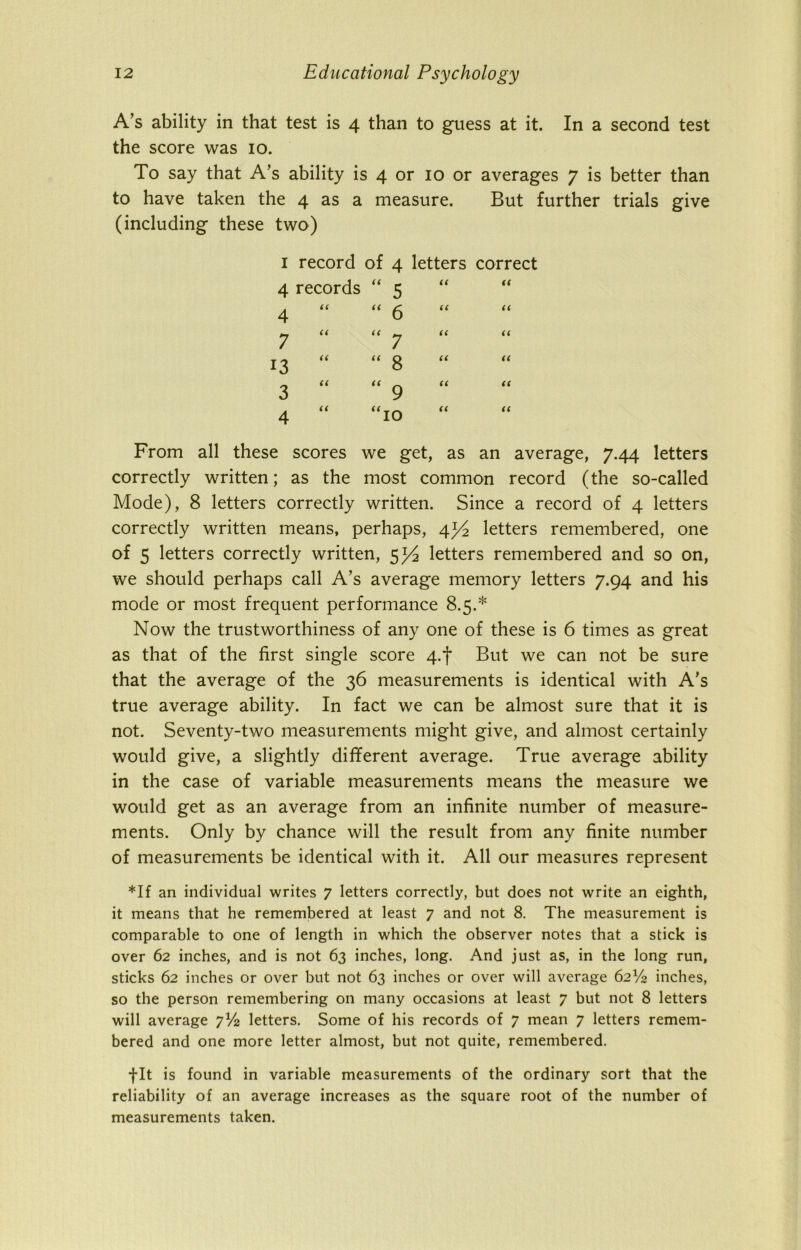 A’s ability in that test is 4 than to guess at it. In a second test the score was 10. To say that A’s ability is 4 or 10 or averages 7 is better than to have taken the 4 as a measure. But further trials give (including these two) 1 record of 4 letters 4 records  5 u 4 iC “ 6 u 7 a “ 7 a 3 a “ 8 a 3 a “ 9 a 4 a “10 u correct (( u From all these scores we get, as an average, 7.44 letters correctly written; as the most common record (the so-called Mode), 8 letters correctly written. Since a record of 4 letters correctly written means, perhaps, 4letters remembered, one of 5 letters correctly written, $y2 letters remembered and so on, we should perhaps call A’s average memory letters 7.94 and his mode or most frequent performance 8.5.* Now the trustworthiness of any one of these is 6 times as great as that of the first single score 4«f But we can not be sure that the average of the 36 measurements is identical with A’s true average ability. In fact we can be almost sure that it is not. Seventy-two measurements might give, and almost certainly would give, a slightly different average. True average ability in the case of variable measurements means the measure we would get as an average from an infinite number of measure- ments. Only by chance will the result from any finite number of measurements be identical with it. All our measures represent *If an individual writes 7 letters correctly, but does not write an eighth, it means that he remembered at least 7 and not 8. The measurement is comparable to one of length in which the observer notes that a stick is over 62 inches, and is not 63 inches, long. And just as, in the long run, sticks 62 inches or over but not 63 inches or over will average 62V2 inches, so the person remembering on many occasions at least 7 but not 8 letters will average 7V2 letters. Some of his records of 7 mean 7 letters remem- bered and one more letter almost, but not quite, remembered. fit is found in variable measurements of the ordinary sort that the reliability of an average increases as the square root of the number of measurements taken.