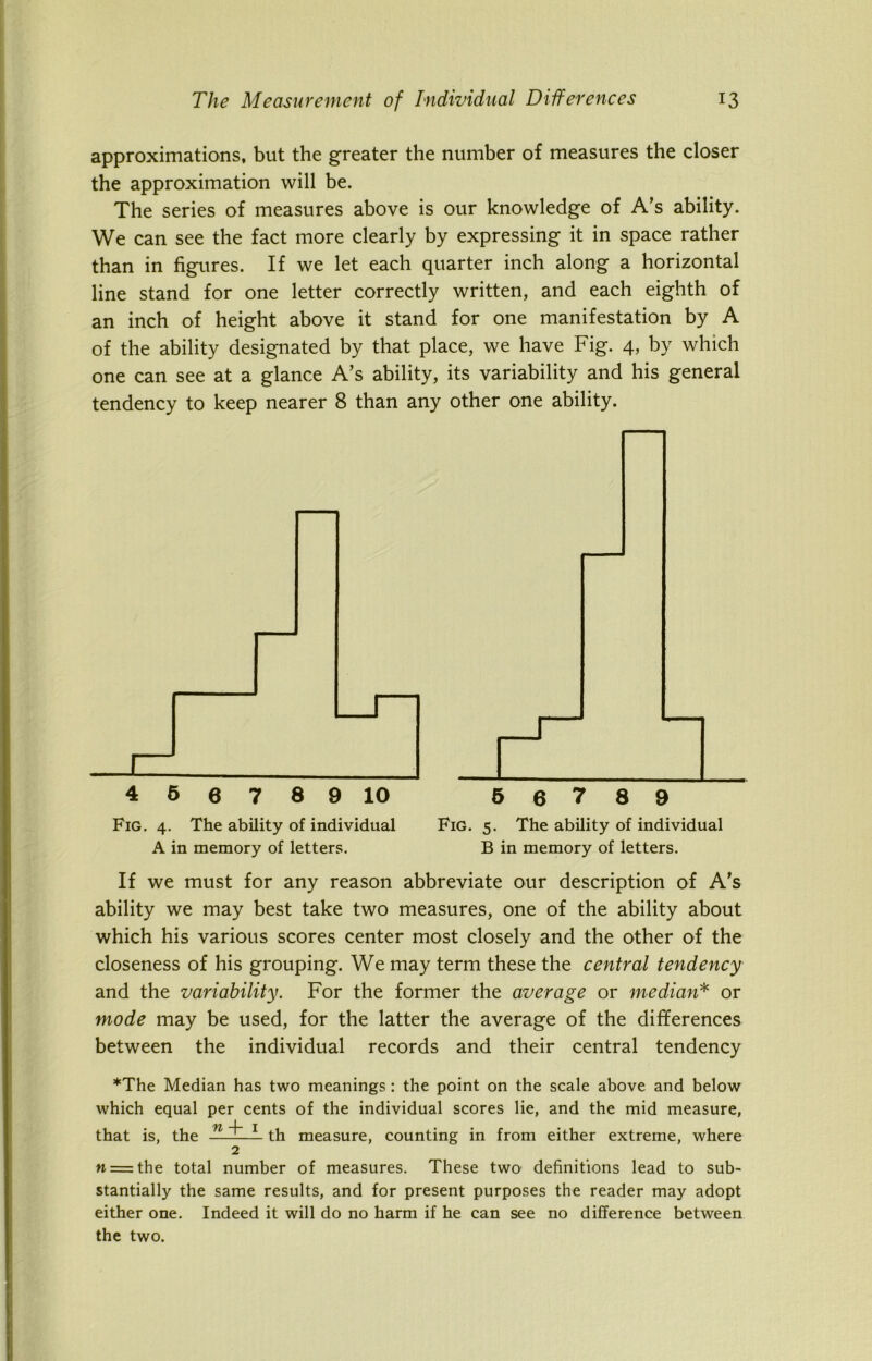 approximations, but the greater the number of measures the closer the approximation will be. The series of measures above is our knowledge of A’s ability. We can see the fact more clearly by expressing it in space rather than in figures. If we let each quarter inch along a horizontal line stand for one letter correctly written, and each eighth of an inch of height above it stand for one manifestation by A of the ability designated by that place, we have Fig. 4, by which one can see at a glance A’s ability, its variability and his general tendency to keep nearer 8 than any other one ability. Fig. 4. The ability of individual Fig. 5. The ability of individual A in memory of letters. B in memory of letters. If we must for any reason abbreviate our description of A’s ability we may best take two measures, one of the ability about which his various scores center most closely and the other of the closeness of his grouping. We may term these the central tendency and the variability. For the former the average or median* or mode may be used, for the latter the average of the differences between the individual records and their central tendency *The Median has two meanings : the point on the scale above and below which equal per cents of the individual scores lie, and the mid measure, that is, the ——— th measure, counting in from either extreme, where 2 n = the total number of measures. These two definitions lead to sub- stantially the same results, and for present purposes the reader may adopt either one. Indeed it will do no harm if he can see no difference between the two.