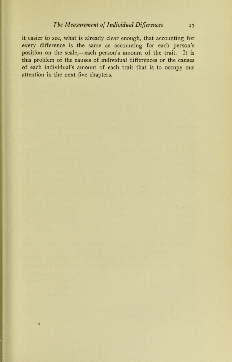 it easier to see, what is already clear enough, that accounting for every difference is the same as accounting for each person’s position on the scale,—each person’s amount of the trait. It is this problem of the causes of individual differences or the causes of each individual’s amount of each trait that is to occupy our attention in the next five chapters.