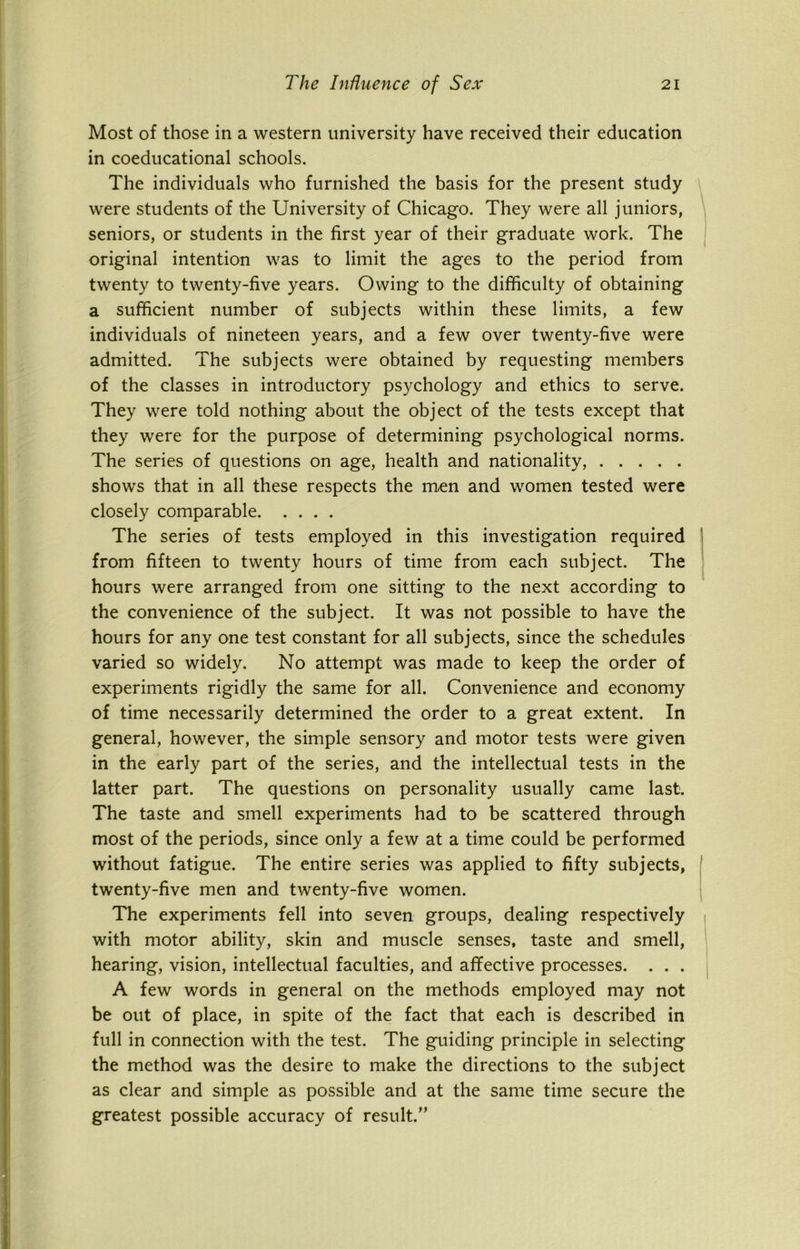 Most of those in a western university have received their education in coeducational schools. The individuals who furnished the basis for the present study were students of the University of Chicago. They were all juniors, seniors, or students in the first year of their graduate work. The original intention was to limit the ages to the period from twenty to twenty-five years. Owing to the difficulty of obtaining a sufficient number of subjects within these limits, a few individuals of nineteen years, and a few over twenty-five were admitted. The subjects were obtained by requesting members of the classes in introductory psychology and ethics to serve. They were told nothing about the object of the tests except that they were for the purpose of determining psychological norms. The series of questions on age, health and nationality, shows that in all these respects the men and women tested were closely comparable The series of tests employed in this investigation required from fifteen to twenty hours of time from each subject. The hours were arranged from one sitting to the next according to the convenience of the subject. It was not possible to have the hours for any one test constant for all subjects, since the schedules varied so widely. No attempt was made to keep the order of experiments rigidly the same for all. Convenience and economy of time necessarily determined the order to a great extent. In general, however, the simple sensory and motor tests were given in the early part of the series, and the intellectual tests in the latter part. The questions on personality usually came last. The taste and smell experiments had to be scattered through most of the periods, since only a few at a time could be performed without fatigue. The entire series was applied to fifty subjects, twenty-five men and twenty-five women. The experiments fell into seven groups, dealing respectively with motor ability, skin and muscle senses, taste and smell, hearing, vision, intellectual faculties, and affective processes. . . . A few words in general on the methods employed may not be out of place, in spite of the fact that each is described in full in connection with the test. The guiding principle in selecting the method was the desire to make the directions to the subject as clear and simple as possible and at the same time secure the greatest possible accuracy of result.”