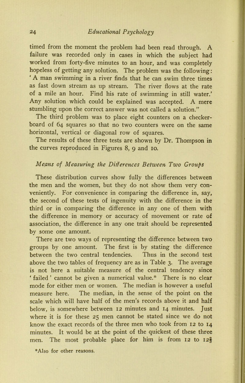 - I timed from the moment the problem had been read through. A failure was recorded only in cases in which the subject had worked from forty-five minutes to an hour, and was completely hopeless of getting any solution. The problem was the following: ‘ A man swimming in a river finds that he can swim three times as fast down stream as up stream. The river flows at the rate of a mile an hour. Find his rate of swimming in still water.’ Any solution which could be explained was accepted. A mere stumbling upon the correct answer was not called a solution.” The third problem was to place eight counters on a checker- board of 64 squares so that no two counters were on the same horizontal, vertical or diagonal row of squares. The results of these three tests are shown by Dr. Thompson in the curves reproduced in Figures 8, 9 and 10. Mepns of Measuring the Differences Between Two Groups These distribution curves show fully the differences between the men and the women, but they do not show them very con- veniently. For convenience in comparing the difference in, say, the second of these tests of ingenuity with the difference in the third or in comparing the difference in any one of them with the difference in memory or accuracy of movement or rate of association, the difference in any one trait should be represented by some one amount. There are two ways of representing the difference between two groups by one amount. The first is by stating the difference between the two central tendencies. Thus in the second test above the two tables of frequency are as in Table 3. The average is not here a suitable measure of the central tendency since ' failed ’ cannot be given a numerical value.* There is no clear mode for either men or women. The median is however a useful measure here. The median, in the sense of the point on the scale which will have half of the men’s records above it and half below, is somewhere between 12 minutes and 14 minutes. Just where it is for these 25 men cannot be stated since we do not know the exact records of the three men who took from 12 to 14 minutes. It would be at the point of the quickest of these three men. The most probable place for him is from 12 to I2§ ♦Also for other reasons.