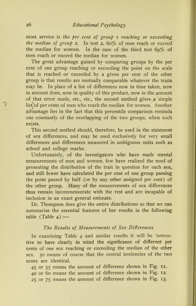 most service is the per cent of group i reaching or exceeding the median of group 2. In test 2, 60% of men reach or exceed the median for women. In the case of the third test 69% of men reach or exceed the median for women. The great advantage gained by comparing groups by the per cent of one group reaching or exceeding the point on the scale that is reached or exceeded by a given per cent of the other group is that results are mutually comparable whatever the traits may be. In place of a list of differences now in time taken, now in amount done, now in quality of this product, now in the amount of that error made, etc., etc., the second method gives a simple list, of per cents of men who reach the median for women. Another advantage lies in the fact that this percentile comparison reminds one constantly of the overlapping of the two groups, when such exists. This second method should, therefore, be used in the statement of sex differences, and may be used exclusively for very small differences and differences measured in ambiguous units such as school and college marks. Unfortunately, of the investigators who have made mental measurements of men and women, few have realized the need of presenting the distribution of the trait in question for each sex, and still fewer have calculated the per cent of one group passing the point passed by half (or by any other assigned per cent) of the other group. Many of the measurements of sex differences thus remain incommensurate with the rest and are incapable of inclusion in an exact general estimate. Dr. Thompson does give the entire distributions so that we can summarize the essential features of her results in the following table (Table 4) :— The Results of Measurements of Sex Differences In examining Table 4 and similar results it will be :nstruc- tive to have clearly in mind the significance of different per cents of one sex reaching or exceeding the median of the other sex. 50 means of course that the central tendencies of the two sexes are identical. 45 or 55 means the amount of difference shown in Fig. 11. 40 or 60 means the amount of difference shown in Fig. 12. 25 or 75 means the amount of difference shown in Fig. 13.