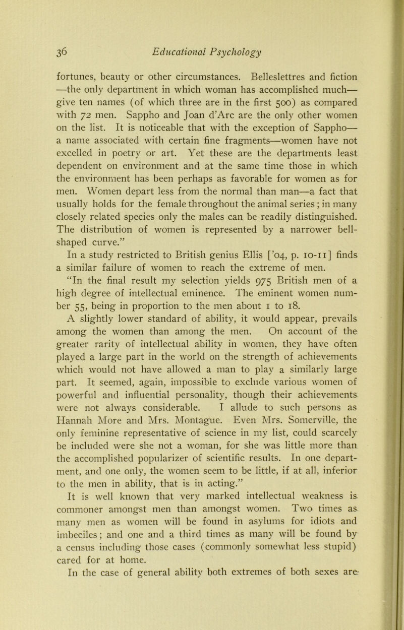 fortunes, beauty or other circumstances. Belleslettres and fiction —the only department in which woman has accomplished much— give ten names (of which three are in the first 500) as compared with 72 men. Sappho and Joan d’Arc are the only other women on the list. It is noticeable that with the exception of Sappho— a name associated with certain fine fragments—women have not excelled in poetry or art. Yet these are the departments least dependent on environment and at the same time those in which the environment has been perhaps as favorable for women as for men. Women depart less from the normal than man—a fact that usually holds for the female throughout the animal series ; in many closely related species only the males can be readily distinguished. The distribution of women is represented by a narrower bell- shaped curve.” In a study restricted to British genius Ellis [’04, p. 10-11] finds a similar failure of women to reach the extreme of men. “In the final result my selection yields 975 British men of a high degree of intellectual eminence. The eminent women num- ber 55, being in proportion to the men about 1 to 18. A slightly lower standard of ability, it would appear, prevails among the women than among the men. On account of the greater rarity of intellectual ability in women, they have often played a large part in the world on the strength of achievements which would not have allowed a man to play a similarly large part. It seemed, again, impossible to exclude various women of powerful and influential personality, though their achievements were not always considerable. I allude to such persons as Hannah More and Mrs. Montague. Even Mrs. SomerviUe, the only feminine representative of science in my list, could scarcely be included were she not a woman, for she was little more than the accomplished popularizer of scientific results. I11 one depart- ment, and one only, the women seem to be little, if at all, inferior to the men in ability, that is in acting.” It is well known that very marked intellectual weakness is commoner amongst men than amongst women. Two times as many men as women will be found in asylums for idiots and imbeciles; and one and a third times as many will be found by a census including those cases (commonly somewhat less stupid) cared for at home. In the case of general ability both extremes of both sexes are-