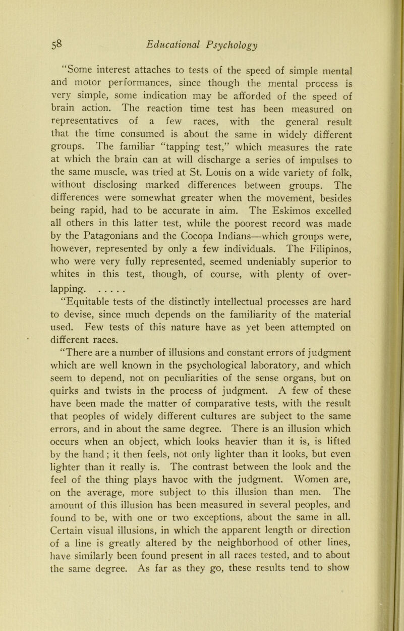 “Some interest attaches to tests of the speed of simple mental and motor performances, since though the mental process is very simple, some indication may be afforded of the speed of brain action. The reaction time test has been measured on representatives of a few races, with the general result that the time consumed is about the same in widely different groups. The familiar “tapping test,” which measures the rate at which the brain can at will discharge a series of impulses to the same muscle, was tried at St. Louis on a wide variety of folk, without disclosing marked differences between groups. The differences were somewhat greater when the movement, besides being rapid, had to be accurate in aim. The Eskimos excelled all others in this latter test, while the poorest record was made by the Patagonians and the Cocopa Indians—which groups were, however, represented by only a few individuals. The Filipinos, who were very fully represented, seemed undeniably superior to whites in this test, though, of course, with plenty of over- lapping “Equitable tests of the distinctly intellectual processes are hard to devise, since much depends on the familiarity of the material used. Few tests of this nature have as yet been attempted on different races. “There are a number of illusions and constant errors of judgment which are well known in the psychological laboratory, and which seem to depend, not on peculiarities of the sense organs, but on quirks and twists in the process of judgment. A few of these have been made the matter of comparative tests, with the result that peoples of widely different cultures are subject to the same errors, and in about the same degree. There is an illusion which occurs when an object, which looks heavier than it is, is lifted by the hand ; it then feels, not only lighter than it looks, but even lighter than it really is. The contrast between the look and the feel of the thing plays havoc with the judgment. Women are, on the average, more subject to this illusion than men. The amount of this illusion has been measured in several peoples, and found to be, with one or two exceptions, about the same in all. Certain visual illusions, in which the apparent length or direction of a line is greatly altered by the neighborhood of other lines, have similarly been found present in all races tested, and to about the same degree. As far as they go, these results tend to show