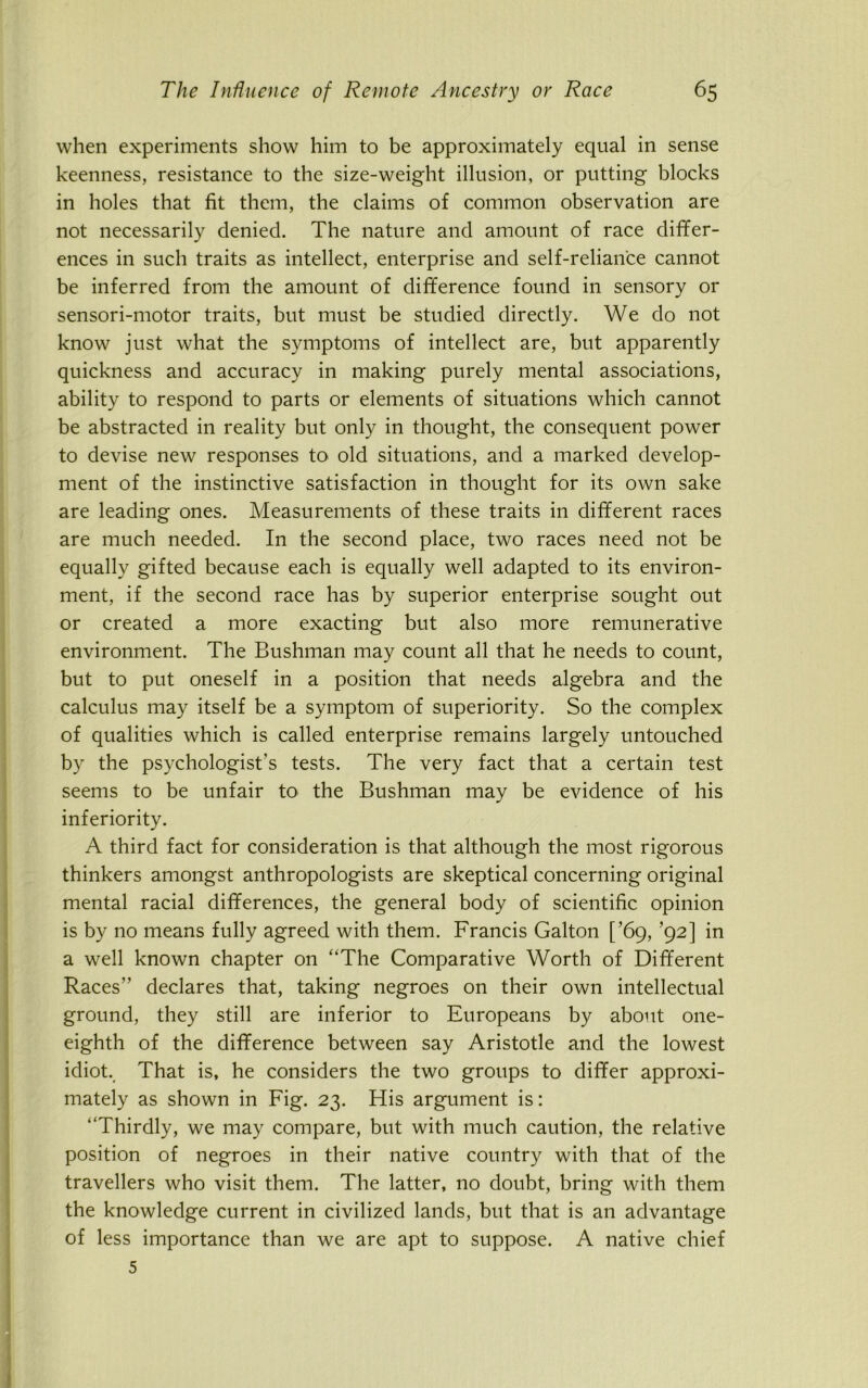 when experiments show him to be approximately equal in sense keenness, resistance to the size-weight illusion, or putting blocks in holes that fit them, the claims of common observation are not necessarily denied. The nature and amount of race differ- ences in such traits as intellect, enterprise and self-reliance cannot be inferred from the amount of difference found in sensory or sensori-motor traits, but must be studied directly. We do not know just what the symptoms of intellect are, but apparently quickness and accuracy in making purely mental associations, ability to respond to parts or elements of situations which cannot be abstracted in reality but only in thought, the consequent power to devise new responses to old situations, and a marked develop- ment of the instinctive satisfaction in thought for its own sake are leading ones. Measurements of these traits in different races are much needed. In the second place, two races need not be equally gifted because each is equally well adapted to its environ- ment, if the second race has by superior enterprise sought out or created a more exacting but also more remunerative environment. The Bushman may count all that he needs to count, but to put oneself in a position that needs algebra and the calculus may itself be a symptom of superiority. So the complex of qualities which is called enterprise remains largely untouched by the psychologist's tests. The very fact that a certain test seems to be unfair to the Bushman may be evidence of his inferiority. A third fact for consideration is that although the most rigorous thinkers amongst anthropologists are skeptical concerning original mental racial differences, the general body of scientific opinion is by no means fully agreed with them. Francis Galton [’69, ’92] in a well known chapter on “The Comparative Worth of Different Races” declares that, taking negroes on their own intellectual ground, they still are inferior to Europeans by about one- eighth of the difference between say Aristotle and the lowest idiot. That is, he considers the two groups to differ approxi- mately as shown in Fig. 23. His argument is: “Thirdly, we may compare, but with much caution, the relative position of negroes in their native country with that of the travellers who visit them. The latter, no doubt, bring with them the knowledge current in civilized lands, but that is an advantage of less importance than we are apt to suppose. A native chief 5