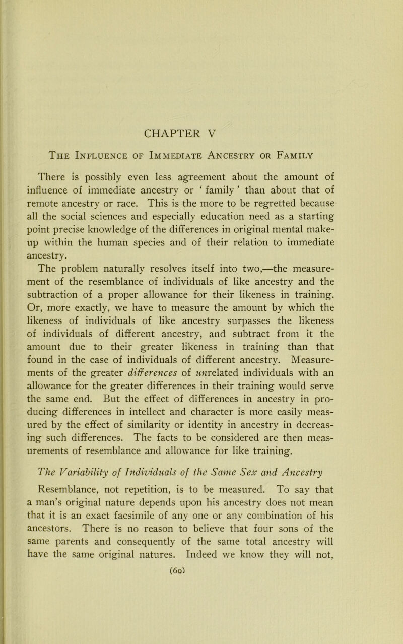 CHAPTER V The Influence of Immediate Ancestry or Family There is possibly even less agreement about the amount of influence of immediate ancestry or ‘ family 1 than about that of remote ancestry or race. This is the more to be regretted because all the social sciences and especially education need as a starting point precise knowledge of the differences in original mental make- up within the human species and of their relation to immediate ancestry. The problem naturally resolves itself into two,—the measure- ment of the resemblance of individuals of like ancestry and the subtraction of a proper allowance for their likeness in training. Or, more exactly, we have to measure the amount by which the likeness of individuals of like ancestry surpasses the likeness of individuals of different ancestry, and subtract from it the amount due to their greater likeness in training than that found in the case of individuals of different ancestry. Measure- ments of the greater differences of rmrelated individuals with an allowance for the greater differences in their training would serve the same end. But the effect of differences in ancestry in pro- ducing differences in intellect and character is more easily meas- ured by the effect of similarity or identity in ancestry in decreas- ing such differences. The facts to be considered are then meas- urements of resemblance and allowance for like training. The Variability of Individuals of the Same Sex and Ancestry Resemblance, not repetition, is to be measured. To say that a man’s original nature depends upon his ancestry does not mean that it is an exact facsimile of any one or any combination of his ancestors. There is no reason to believe that four sons of the same parents and consequently of the same total ancestry will have the same original natures. Indeed we know they will not, (6q)