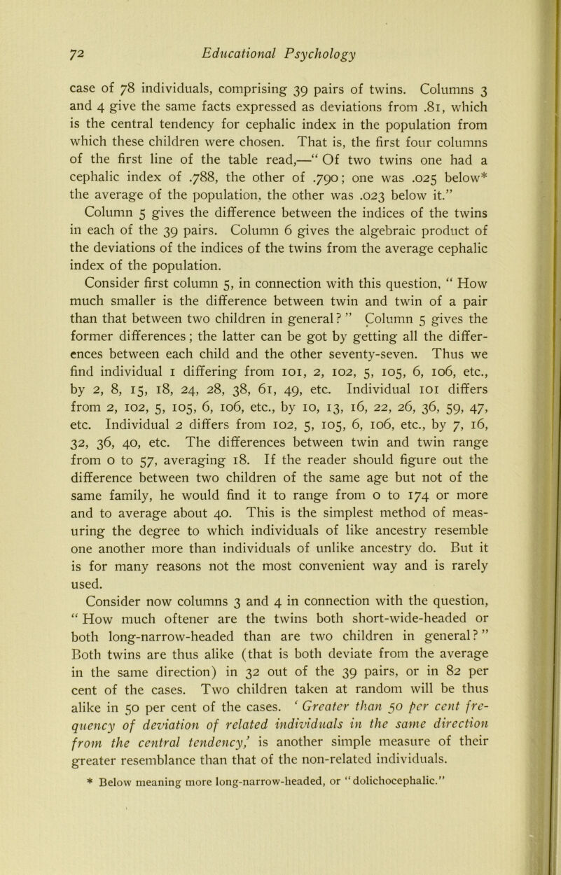 case of 78 individuals, comprising 39 pairs of twins. Columns 3 and 4 give the same facts expressed as deviations from .81, which is the central tendency for cephalic index in the population from which these children were chosen. That is, the first four columns of the first line of the table read,—“ Of two twins one had a cephalic index of .788, the other of .790; one was .025 below* the average of the population, the other was .023 below it.” Column 5 gives the difference between the indices of the twins in each of the 39 pairs. Column 6 gives the algebraic product of the deviations of the indices of the twins from the average cephalic index of the population. Consider first column 5, in connection with this question, “ How much smaller is the difference between twin and twin of a pair than that between two children in general? ” Column 5 gives the former differences; the latter can be got by getting all the differ- ences between each child and the other seventy-seven. Thus we find individual I differing from 101, 2, 102, 5, 105, 6, 106, etc., by 2, 8, 15, 18, 24, 28, 38, 61, 49, etc. Individual 101 differs from 2, 102, 5, 105, 6, 106, etc., by 10, 13, 16, 22, 26, 36, 59, 47, etc. Individual 2 differs from 102, 5, 105, 6, 106, etc., by 7, 16, 32, 36, 40, etc. The differences between twin and twin range from o to 57, averaging 18. If the reader should figure out the difference between two children of the same age but not of the same family, he would find it to range from o to 174 or more and to average about 40. This is the simplest method of meas- uring the degree to which individuals of like ancestry resemble one another more than individuals of unlike ancestry do. But it is for many reasons not the most convenient way and is rarely used. Consider now columns 3 and 4 in connection with the question, “ How much oftener are the twins both short-wide-headed or both long-narrow-headed than are two children in general?” Both twins are thus alike (that is both deviate from the average in the same direction) in 32 out of the 39 pairs, or in 82 per cent of the cases. Two children taken at random will be thus alike in 50 per cent of the cases. ' Greater than 50 per cent fre- quency of deviation of related individuals in the same direction from the central tendency/ is another simple measure of their greater resemblance than that of the non-related individuals. * Below meaning more long-narrow-headed, or “dolichocephalic.”