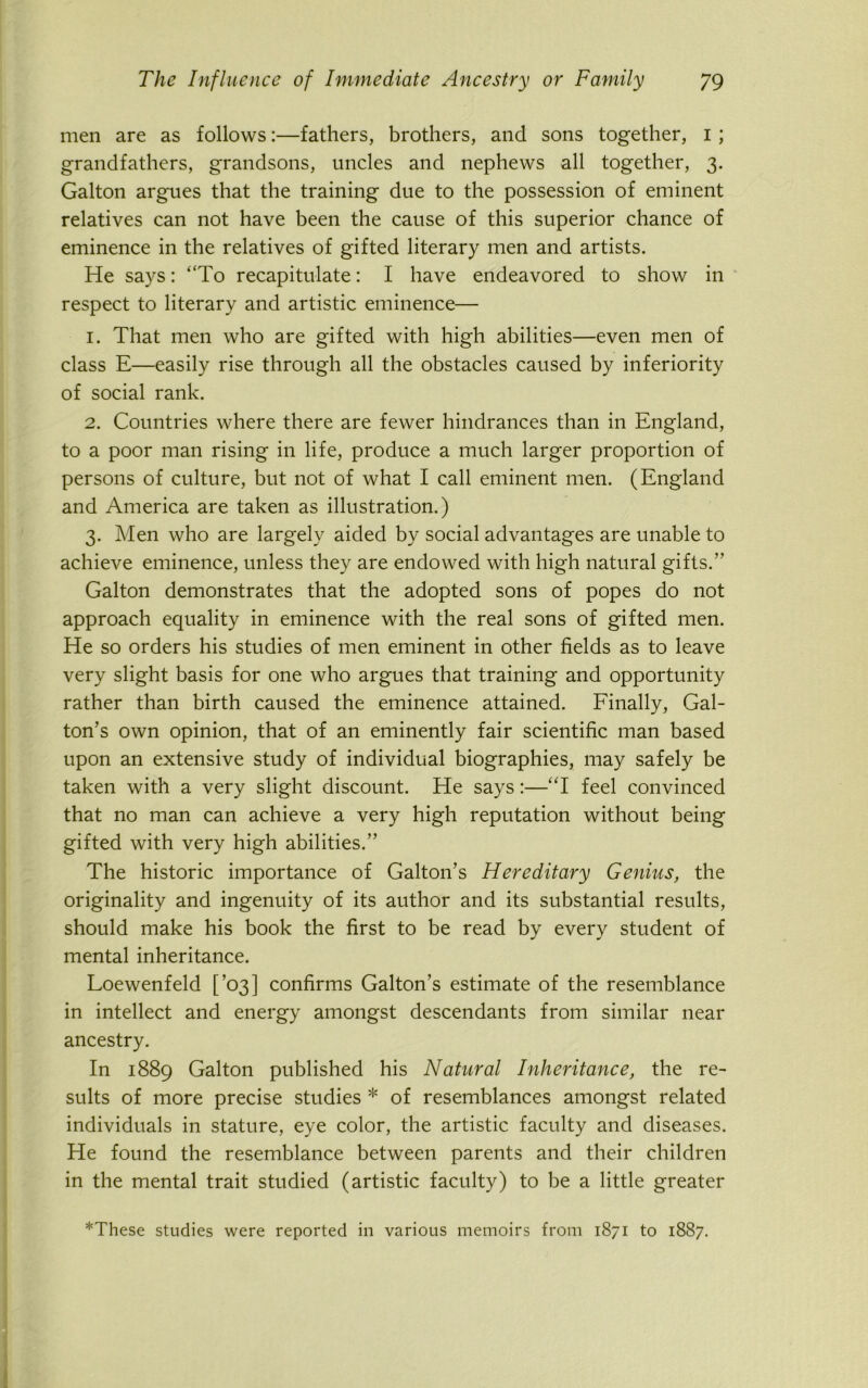 men are as follows:—fathers, brothers, and sons together, 1 ; grandfathers, grandsons, uncles and nephews all together, 3. Galton argues that the training due to the possession of eminent relatives can not have been the cause of this superior chance of eminence in the relatives of gifted literary men and artists. He says: ‘‘To recapitulate: I have endeavored to show in respect to literary and artistic eminence— 1. That men who are gifted with high abilities—even men of class E—easily rise through all the obstacles caused by inferiority of social rank. 2. Countries where there are fewer hindrances than in England, to a poor man rising in life, produce a much larger proportion of persons of culture, but not of what I call eminent men. (England and America are taken as illustration.) 3. Men who are largely aided by social advantages are unable to achieve eminence, unless they are endowed with high natural gifts.” Galton demonstrates that the adopted sons of popes do not approach equality in eminence with the real sons of gifted men. He so orders his studies of men eminent in other fields as to leave very slight basis for one who argues that training and opportunity rather than birth caused the eminence attained. Finally, Gal- ton’s own opinion, that of an eminently fair scientific man based upon an extensive study of individual biographies, may safely be taken with a very slight discount. He says:—“I feel convinced that no man can achieve a very high reputation without being gifted with very high abilities.” The historic importance of Galton’s Hereditary Genius, the originality and ingenuity of its author and its substantial results, should make his book the first to be read by every student of mental inheritance. Loewenfeld [’03] confirms Galton’s estimate of the resemblance in intellect and energy amongst descendants from similar near ancestry. In 1889 Galton published his Natural Inheritance, the re- sults of more precise studies * of resemblances amongst related individuals in stature, eye color, the artistic faculty and diseases. He found the resemblance between parents and their children in the mental trait studied (artistic faculty) to be a little greater *These studies were reported in various memoirs from 1871 to 1887.