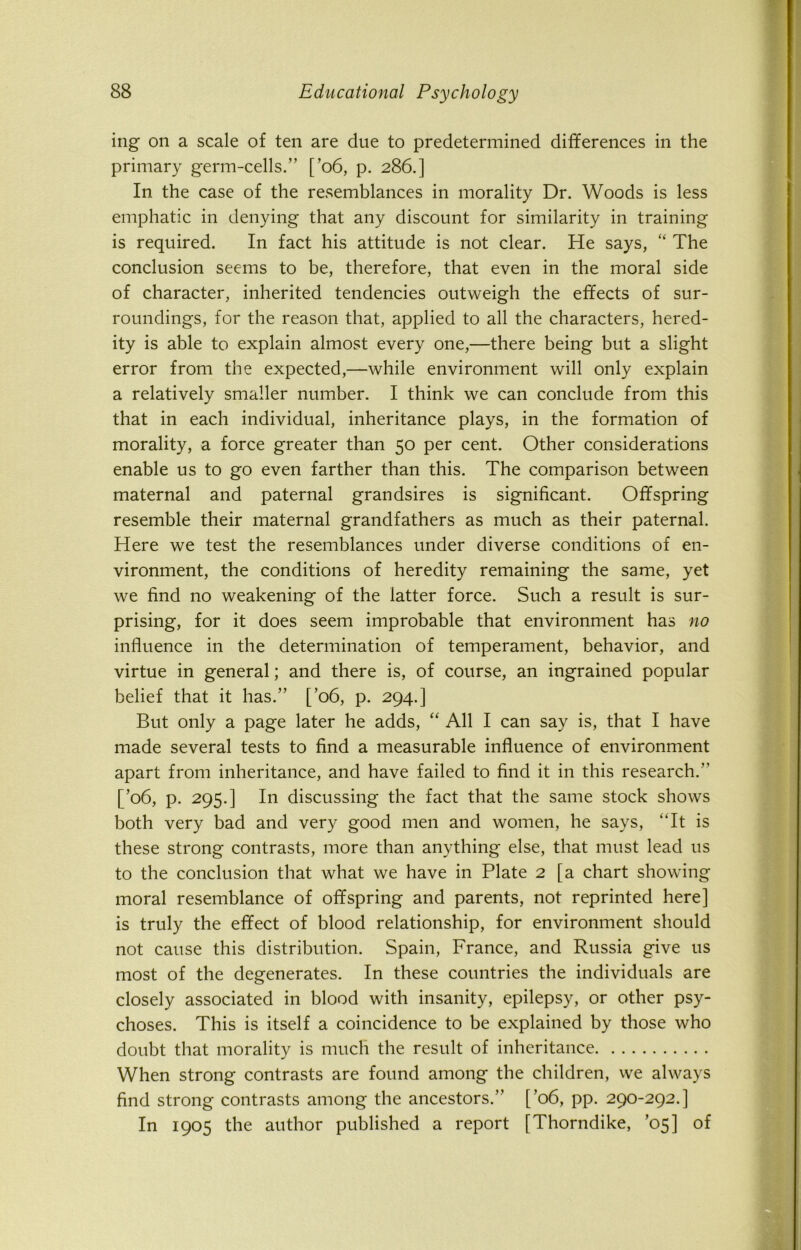 ing on a scale of ten are due to predetermined differences in the primary germ-cells.” [’06, p. 286.] In the case of the resemblances in morality Dr. Woods is less emphatic in denying that any discount for similarity in training is required. In fact his attitude is not clear. He says, “ The conclusion seems to be, therefore, that even in the moral side of character, inherited tendencies outweigh the effects of sur- roundings, for the reason that, applied to all the characters, hered- ity is able to explain almost every one,—there being but a slight error from the expected,—while environment will only explain a relatively smaller number. I think we can conclude from this that in each individual, inheritance plays, in the formation of morality, a force greater than 50 per cent. Other considerations enable us to go even farther than this. The comparison between maternal and paternal grandsires is significant. Offspring resemble their maternal grandfathers as much as their paternal. Here we test the resemblances under diverse conditions of en- vironment, the conditions of heredity remaining the same, yet we find no weakening of the latter force. Such a result is sur- prising, for it does seem improbable that environment has no influence in the determination of temperament, behavior, and virtue in general; and there is, of course, an ingrained popular belief that it has.” [’06, p. 294.] But only a page later he adds, “ All I can say is, that I have made several tests to find a measurable influence of environment apart from inheritance, and have failed to find it in this research.” [’06, p. 295.] In discussing the fact that the same stock shows both very bad and very good men and women, he says, It is these strong contrasts, more than anything else, that must lead us to the conclusion that what we have in Plate 2 [a chart showing moral resemblance of offspring and parents, not reprinted here] is truly the effect of blood relationship, for environment should not cause this distribution. Spain, France, and Russia give us most of the degenerates. In these countries the individuals are closely associated in blood with insanity, epilepsy, or other psy- choses. This is itself a coincidence to be explained by those who doubt that morality is much the result of inheritance When strong contrasts are found among the children, we always find strong contrasts among the ancestors.” [’06, pp. 290-292.] In 1905 the author published a report [Thorndike, ’05] of