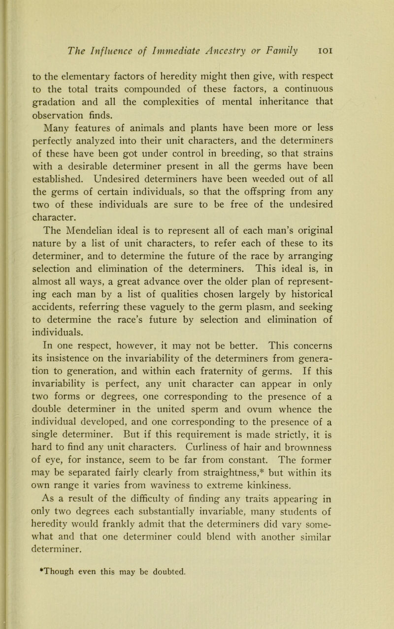 to the elementary factors of heredity might then give, with respect to the total traits compounded of these factors, a continuous gradation and all the complexities of mental inheritance that observation finds. Many features of animals and plants have been more or less perfectly analyzed into their unit characters, and the determiners of these have been got under control in breeding, so that strains with a desirable determiner present in all the germs have been established. Undesired determiners have been weeded out of all the germs of certain individuals, so that the offspring from any two of these individuals are sure to be free of the undesired character. The Mendelian ideal is to represent all of each man’s original nature by a list of unit characters, to refer each of these to its determiner, and to determine the future of the race by arranging selection and elimination of the determiners. This ideal is, in almost all ways, a great advance over the older plan of represent- ing each man by a list of qualities chosen largely by historical accidents, referring these vaguely to the germ plasm, and seeking to determine the race’s future by selection and elimination of individuals. In one respect, however, it may not be better. This concerns its insistence on the invariability of the determiners from genera- tion to generation, and within each fraternity of germs. If this invariability is perfect, any unit character can appear in only two forms or degrees, one corresponding to the presence of a double determiner in the united sperm and ovum whence the individual developed, and one corresponding to the presence of a single determiner. But if this requirement is made strictly, it is hard to find any unit characters. Curliness of hair and brownness of eye, for instance, seem to be far from constant. The former may be separated fairly clearly from straightness,* but within its own range it varies from waviness to extreme kinkiness. As a result of the difficulty of finding any traits appearing in only two degrees each substantially invariable, many students of heredity would frankly admit that the determiners did vary some- what and that one determiner could blend with another similar determiner. “Though even this may be doubted.