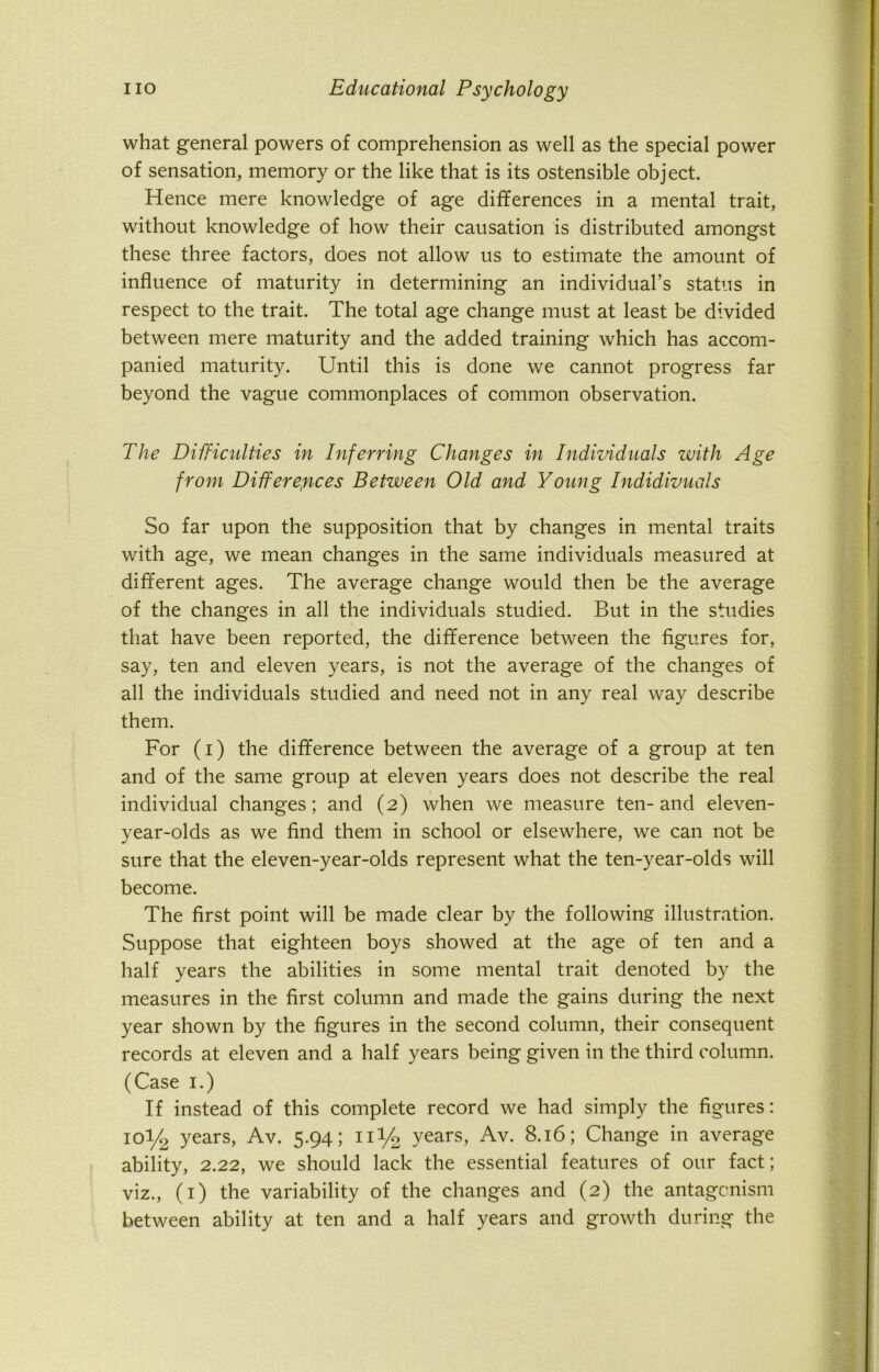 what general powers of comprehension as well as the special power of sensation, memory or the like that is its ostensible object. Hence mere knowledge of age differences in a mental trait, without knowledge of how their causation is distributed amongst these three factors, does not allow us to estimate the amount of influence of maturity in determining an individual’s status in respect to the trait. The total age change must at least be divided between mere maturity and the added training which has accom- panied maturity. Until this is done we cannot progress far beyond the vague commonplaces of common observation. The Difficulties in Inferring Changes in Individuals with Age from Differences Between Old and Young Indidivuals So far upon the supposition that by changes in mental traits with age, we mean changes in the same individuals measured at different ages. The average change would then be the average of the changes in all the individuals studied. But in the studies that have been reported, the difference between the figures for, say, ten and eleven years, is not the average of the changes of all the individuals studied and need not in any real way describe them. For (i) the difference between the average of a group at ten and of the same group at eleven years does not describe the real individual changes; and (2) when we measure ten-and eleven- year-olds as we find them in school or elsewhere, we can not be sure that the eleven-year-olds represent what the ten-year-olds will become. The first point will be made clear by the following illustration. Suppose that eighteen boys showed at the age of ten and a half years the abilities in some mental trait denoted by the measures in the first column and made the gains during the next year shown by the figures in the second column, their consequent records at eleven and a half years being given in the third column. (Case 1.) If instead of this complete record we had simply the figures: 10I/2 years, Av. 5.94; 1U/2 years, Av. 8.16; Change in average ability, 2.22, we should lack the essential features of our fact; viz., (1) the variability of the changes and (2) the antagonism between ability at ten and a half years and growth during the