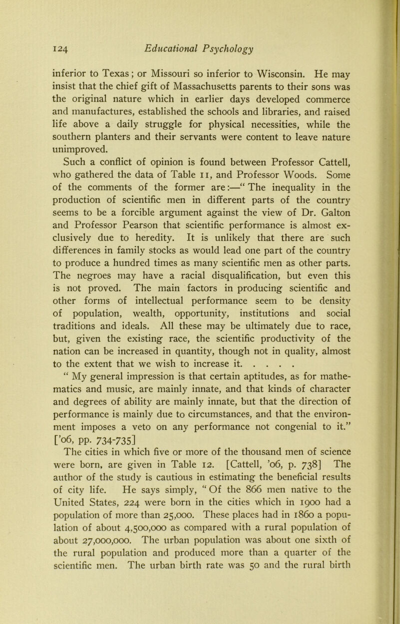 inferior to Texas; or Missouri so inferior to Wisconsin. He may insist that the chief gift of Massachusetts parents to their sons was the original nature which in earlier days developed commerce and manufactures, established the schools and libraries, and raised life above a daily struggle for physical necessities, while the southern planters and their servants were content to leave nature unimproved. Such a conflict of opinion is found between Professor Cattell, who gathered the data of Table n, and Professor Woods. Some of the comments of the former are:—“ The inequality in the production of scientific men in different parts of the country seems to be a forcible argument against the view of Dr. Galton and Professor Pearson that scientific performance is almost ex- clusively due to heredity. It is unlikely that there are such differences in family stocks as would lead one part of the country to produce a hundred times as many scientific men as other parts. The negroes may have a racial disqualification, but even this is not proved. The main factors in producing scientific and other forms of intellectual performance seem to be density of population, wealth, opportunity, institutions and social traditions and ideals. All these may be ultimately due to race, but, given the existing race, the scientific productivity of the nation can be increased in quantity, though not in quality, almost to the extent that we wish to increase it “ My general impression is that certain aptitudes, as for mathe- matics and music, are mainly innate, and that kinds of character and degrees of ability are mainly innate, but that the direction of performance is mainly due to circumstances, and that the environ- ment imposes a veto on any performance not congenial to it.” [ °6, pp. 734-735] The cities in which five or more of the thousand men of science were born, are given in Table 12. [Cattell, ’06, p. 738] The author of the study is cautious in estimating the beneficial results of city life. He says simply, “ Of the 866 men native to the United States, 224 were born in the cities which in 1900 had a population of more than 25,000. These places had in i860 a popu- lation of about 4,500,000 as compared with a rural population of about 27,000,000. The urban population was about one sixth of the rural population and produced more than a quarter of the scientific men. The urban birth rate was 50 and the rural birth