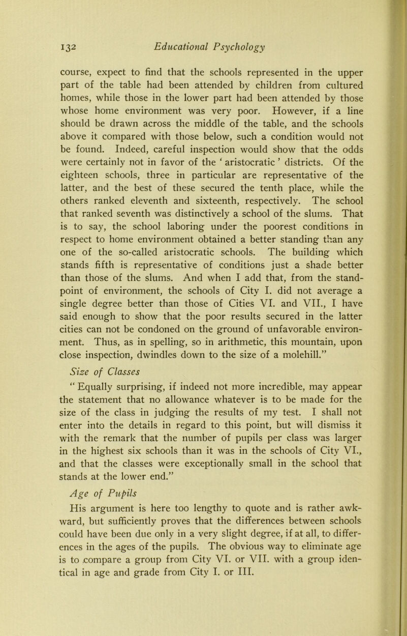 course, expect to find that the schools represented in the upper part of the table had been attended by children from cultured homes, while those in the lower part had been attended by those whose home environment was very poor. However, if a line should be drawn across the middle of the table, and the schools above it compared with those below, such a condition would not be found. Indeed, careful inspection would show that the odds were certainly not in favor of the ‘ aristocratic ’ districts. Of the eighteen schools, three in particular are representative of the latter, and the best of these secured the tenth place, while the others ranked eleventh and sixteenth, respectively. The school that ranked seventh was distinctively a school of the slums. That is to say, the school laboring under the poorest conditions in respect to home environment obtained a better standing than any one of the so-called aristocratic schools. The building which stands fifth is representative of conditions just a shade better than those of the slums. And when I add that, from the stand- point of environment, the schools of City I. did not average a single degree better than those of Cities VI. and VII., I have said enough to show that the poor results secured in the latter cities can not be condoned on the ground of unfavorable environ- ment. Thus, as in spelling, so in arithmetic, this mountain, upon close inspection, dwindles down to the size of a molehill.” Size of Classes “ Equally surprising, if indeed not more incredible, may appear the statement that no allowance whatever is to be made for the size of the class in judging the results of my test. I shall not enter into the details in regard to this point, but will dismiss it with the remark that the number of pupils per class was larger in the highest six schools than it was in the schools of City VI., and that the classes were exceptionally small in the school that stands at the lower end.” Age of Pupils His argument is here too lengthy to quote and is rather awk- ward, but sufficiently proves that the differences between schools could have been due only in a very slight degree, if at all, to differ- ences in the ages of the pupils. The obvious way to eliminate age is to .compare a group from City VI. or VII. with a group iden- tical in age and grade from City I. or III.