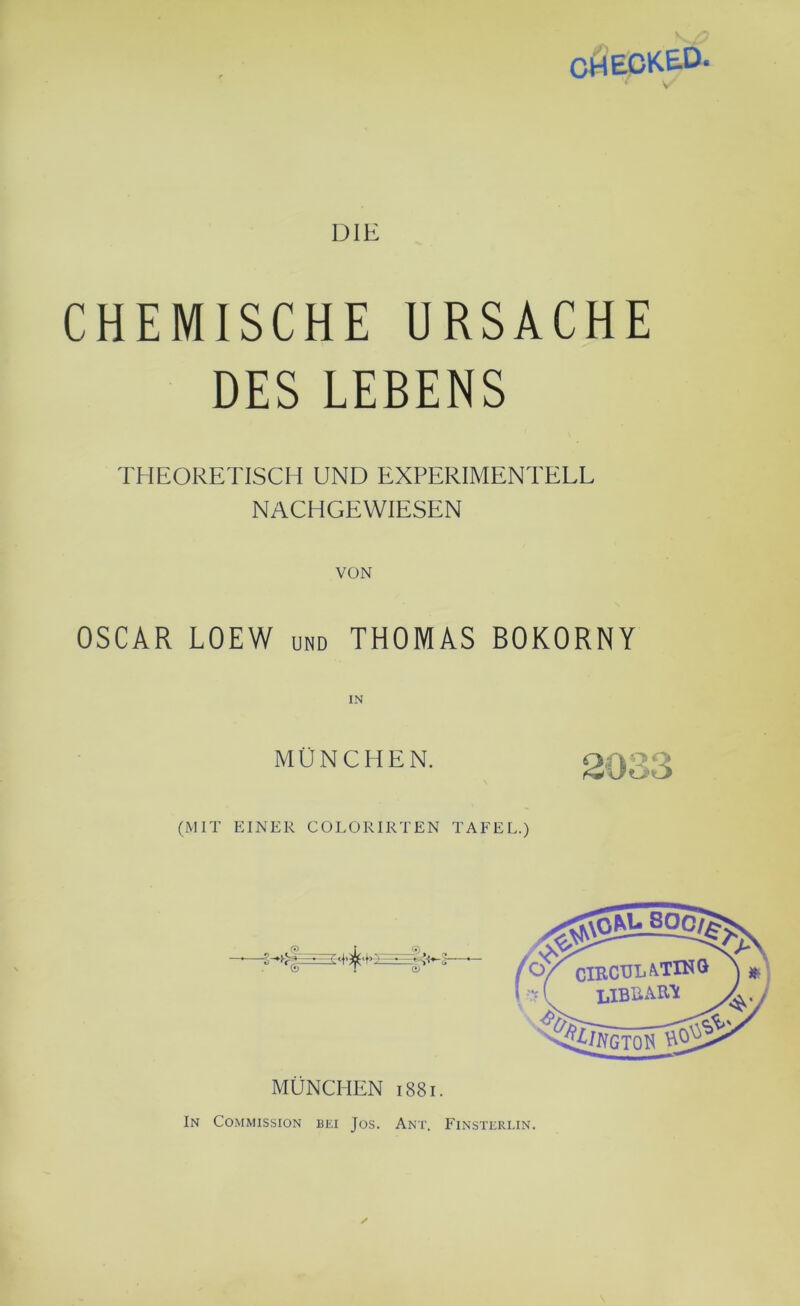 CHIECKED. ' S DIE CHEMISCHE URSACHE DES LEBENS THEORETISCH UND EXPERIMENTELL NACHGEWIESEN VON OSCAR LOEW und THOMAS BOKORNY MÜNCHEN. (MIT EINER COLORIRTEN TAFEL.) MÜNCHEN 1881. In Commission bei Jos. Ant. Finsterlin. /