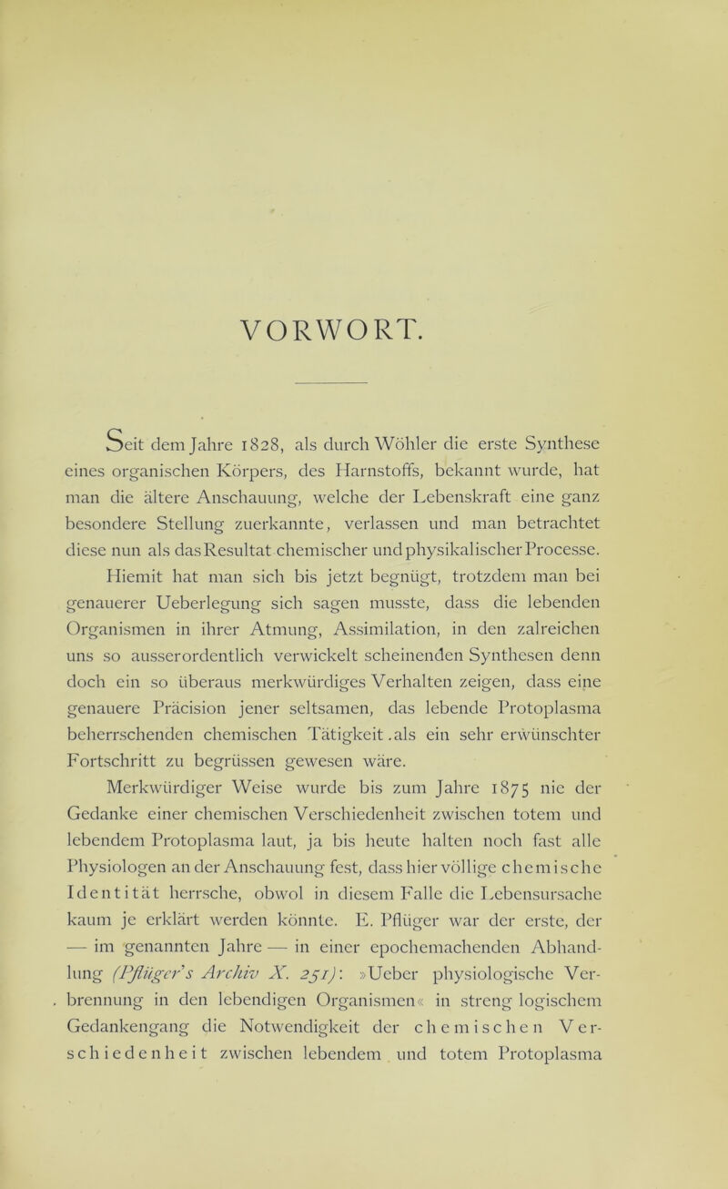 VORWORT. Seit dem Jahre 1828, als durch Wöhler die erste Synthese eines organischen Körpers, des Harnstoffs, bekannt wurde, hat man die ältere Anschauung, welche der Lebenskraft eine ganz besondere Stellung zuerkannte, verlassen und man betrachtet diese nun als das Resultat chemischer und physikalischer Processe. Hiemit hat man sich bis jetzt begnügt, trotzdem man bei genauerer Ueberlegung sich sagen musste, dass die lebenden Organismen in ihrer Atmung, Assimilation, in den zalreichen uns so ausserordentlich verwickelt scheinenden Synthesen denn doch ein so überaus merkwürdiges Verhalten zeigen, dass eine genauere Präcision jener seltsamen, das lebende Protoplasma beherrschenden chemischen Tätigkeit .als ein sehr erwünschter Fortschritt zu begrüssen gewesen wäre. Merkwürdiger Weise wurde bis zum Jahre 1875 nie der Gedanke einer chemischen Verschiedenheit zwischen totem und lebendem Protoplasma laut, ja bis heute halten noch fast alle Physiologen an der Anschauung fest, dass hier völlige chemische Identität herrsche, obwol in diesem Falle die Lebensursache kaum je erklärt werden könnte. E. Pflüger war der erste, der — im genannten Jahre — in einer epochemachenden Abhand- lung (Pflüger s Archiv X. 251): »Ucber physiologische Ver- brennung in den lebendigen Organismen« in streng logischem Gedankengang die Notwendigkeit der chemischen V e r- schiedenheit zwischen lebendem und totem Protoplasma