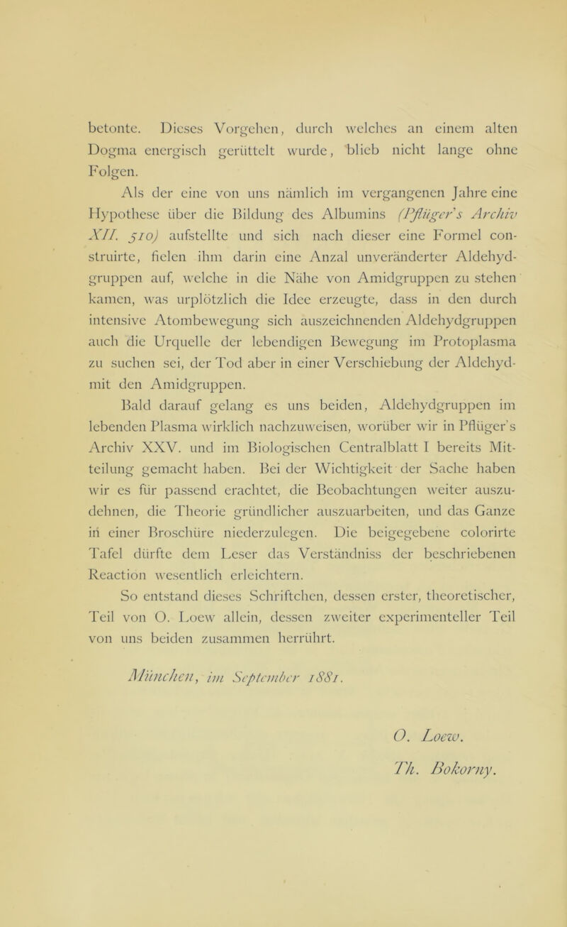 betonte. Dieses Vorgehen, durch welches an einem alten Dogma energisch gerüttelt wurde, blieb nicht lange ohne Folgen. Als der eine von uns nämlich im vergangenen Jahre eine Hypothese über die Bildung des Albumins (Pflüger s Archiv XII. jio) aufstellte und sich nach dieser eine Formel con- struirte, fielen ihm darin eine Anzal unveränderter Aldehyd- gruppen auf, welche in die Nähe von Amidgruppen zu stehen kamen, was urplötzlich die Idee erzeugte, dass in den durch intensive Atombewegung sich auszeichnenden Aldehydgruppen auch die Urquelle der lebendigen Bewegung im Protoplasma zu suchen sei, der Tod aber in einer Verschiebung der Aldehyd- mit den Amidgruppen. Bald darauf gelang es uns beiden, Aldehydgruppen im lebenden Plasma wirklich nachzuweisen, worüber wir in Pflüger’s Archiv XXV. und im Biologischen Centralblatt I bereits Mit- teilung gemacht haben. Bei der Wichtigkeit der Sache haben wir es für passend erachtet, die Beobachtungen weiter auszu- dehnen, die Theorie gründlicher auszuarbeiten, und das Ganze in einer Broschüre niederzulegen. Die beigegebene colorirte Tafel dürfte dem Leser das Verständniss der beschriebenen Reaction wesentlich erleichtern. So entstand dieses Schriftchen, dessen erster, theoretischer, Teil von O. Loew allein, dessen zweiter experimenteller Teil von uns beiden zusammen herrührt. München, im September 1881. O. Loezv. Th. Bokorny.