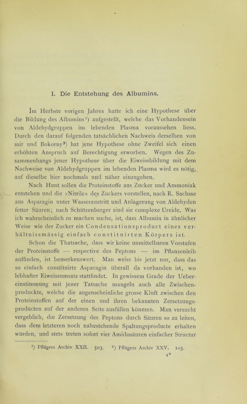 I. Die Entstehung des Albumins. Im Herbste vorigen Jahres hatte ich eine Hypothese über die Bildung des Albumins ‘) aufgestellt, welche das Vorhandensein von Aldehydgruppen im lebenden Plasma voraussehen liess. Durch den darauf folgenden tatsächlichen Nachweis derselben von mir und Bokorny3) hat jene Hypothese ohne Zweifel sich einen erhöhten Anspruch auf Berechtigung erworben. Wegen des Zu- sammenhangs jener Hypothese über die Eiweissbildung mit dem Nachweise von Aldehydgruppen im lebenden Plasma wird es nötig, auf dieselbe hier nochmals und näher einzugehen. Nach Hunt sollen die Proteinstoffe aus Zucker und Ammoniak entstehen und die »Nitrile« des Zuckers vorstellen, nach R. Sachsse aus Asparagin unter Wasseraustritt und Anlagerung von Aldehyden fetter Säuren; nach Schützenberger sind sie complexe Ureide. Was ich wahrscheinlich zu machen suche, ist, dass Albumin in ähnlicher Weise wie der Zucker ein Condensationsproduct eines ver- hältnissmässig einfach c o n s t i t u i r t e n Körpers ist. Schon die Thatsache, dass wir keine unmittelbaren Vorstufen der Proteinstoffe — respective des Peptons — im Pflanzenleib auffinden, ist bemerkenswert. Man weiss bis jetzt nur, dass das so einfach constituirte Asparagin überall da vorhanden ist, wo lebhafter Eiweissumsatz stattfindet. In gewissem Grade der Ueber- einstimmung mit jener Tatsache mangeln auch alle Zwischen- produckte, welche die augenscheinliche grosse Kluft zwischen den Proteinstoffen auf der einen und ihren bekannten Zersetzungs- producten auf der anderen Seite ausfüllen könnten. Man versucht vergeblich, die Zersetzung des Peptons durch Säuren so zu leiten, dass dem letzteren noch nahestehende Spaltungsproducte erhalten würden, und stets treten sofort vier Amidosäuren einfacher Structur ') Pflügers Archiv XXII. 503. 2) Pflügers Archiv XXV. 105. 1*