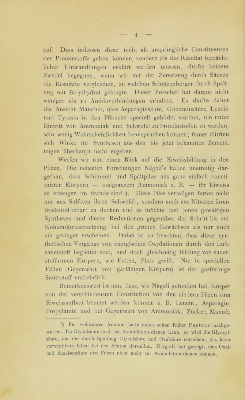 auf. Dass indessen diese nicht als ursprüngliche Constituenten der Proteinstoffe gelten können, sondern als das Resultat beträcht- licher Umwandlungen erklärt werden müssen, dürfte keinem Zweifel begegnen, wenn wir mit der Zersetzung durch Säuren die Resultate vergleichen, zu welchen Schützenberger durch Spalt- ung mit Barythydrat gelangte. Dieser Forscher hat daraus nicht weniger als 11 Amidoverbindungen erhalten. Es dürfte daher die Ansicht Mancher, dass Asparaginsäure, Glutaminsäure, Leucin und Tyrosin in den Pflanzen speciell gebildet würden, um unter Eintritt von Ammoniak und Schwefel zu Proteinstoffen zu werden, sehr wenig Wahrscheinlichkeit beanspruchen können; ferner dürften sich Winke für Synthesen aus den bis jetzt bekannten Zersetz- ungen überhaupt nicht ergeben. Werfen wir nun einen Blick auf die Eiweissbildung in den Pilzen. Die neuesten Forschungen Nägeli’s haben unstreitig dar- gethan, dass Schimmel- und Spaltpilze aus ganz einfach consti- tuirten Körpern — essigsaurem Ammoniak z. B. — ihr Eiweiss zu erzeugen im Stande sind1). Diese Pilze vermögen ferner nicht nur aus Sulfaten ihren Schwefel-, sondern auch aus Nitraten ihren Stickstoffbedarf zu decken und es möchte fast jenen gewaltigen Synthesen und diesen Reductionen gegenüber der Schritt bis zur Kohlensäurezersetzung bei den grünen Gewächsen als nur noch ein geringer erscheinen. Dabei ist zu beachten, dass diese syn- thetischen Vorgänge von energischen Oxydationen durch den Luft- sauerstoff begleitet sind, und doch gleichzeitig Bildung von sauer- stoffarmen Körpern, wie Fetten, Platz greift. Nur in speciellen Fällen (Gegenwart von gärfähigen Körpern) ist der gasförmige Sauerstoff entbehrlich. Bemerkenswert ist nun, dass, wie Nägeli gefunden hat, Körper von der verschiedensten Constitution von den niedern Pilzen zum Eiweissaufbau benutzt werden können z. B. Leucin, Asparagin, Propylamin und bei Gegenwart von Ammoniak: Zucker, Mannit, *) Für weinsaures Amnion hatte dieses schon früher Pasteur nachge- wiesen. Da Glycolsäure noch zur Assimilation dienen kann, so wird die Glyoxyl- säure, aus der durch Spaltung Glycolsäure und Oxalsäure entstehen, das letzte verwendbare Glied bei den Säuren darstellen. Nägeli hat gezeigt, dass Oxal- und Ameisensäure den Pilzen nicht mehr zur Assimilation dienen können.