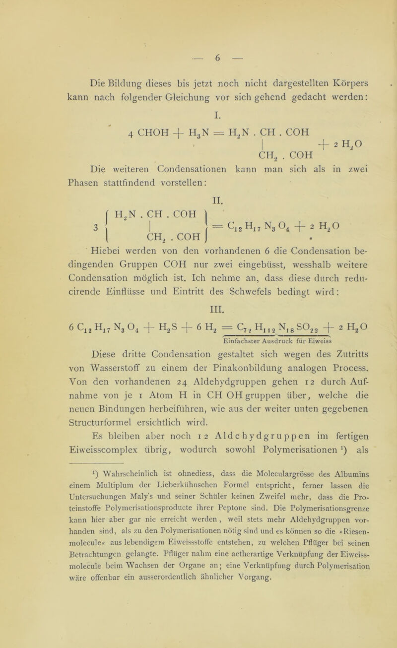 Die Bildung dieses bis jetzt noch nicht dargestellten Körpers kann nach folgender Gleichung vor sich gehend gedacht werden: I. 4 CHOH -f- H3N = H2N . CH . COH I + 2 Hz° CH2 . COH Die weiteren Condensationen kann man sich als in zwei Phasen stattfindend vorstellen: II. | H,N . CH . COH | 3 | t — Cj2 Hi7 N3 04 -f- 2 H2O | CH2 . COH ] Hiebei werden von den vorhandenen 6 die Condensation be- dingenden Gruppen COH nur zwei eingebüsst, wesshalb weitere Condensation möglich ist. Ich nehme an, dass diese durch redu- cirende Einflüsse und Eintritt des Schwefels bedingt wird: III. 6C11H17N„04 + H2S + 6 H2 = CJ2 H,,2 N,8S022 + 2 H20 Einfachster Ausdruck für Eiweiss Diese dritte Condensation gestaltet sich wegen des Zutritts von Wasserstoff zu einem der Pinakonbildung analogen Process. Von den vorhandenen 24 Aldehydgruppen gehen 12 durch Auf- nahme von je 1 Atom H in CH OH gruppen über, welche die neuen Bindungen herbeiführen, wie aus der weiter unten gegebenen Structurformel ersichtlich wird. Es bleiben aber noch 12 Aldehydgruppen im fertigen Eiweisscomplex übrig, wodurch sowohl Polymerisationen ') als J) Wahrscheinlich ist ohnediess, dass die Moleculargrösse des Albumins einem Multiplum der Lieberkühnschen Formel entspricht, ferner lassen die Untersuchungen Maly's und seiner Schüler keinen Zweifel mehr, dass die Pro- teinstoffe Polymerisationsproducte ihrer Peptone sind. Die Polymerisationsgrenze kann hier aber gar nie erreicht werden , weil stets mehr Aldehydgruppen vor- handen sind, als zu den Polymerisationen nötig sind und es können so die »Riesen- molecule« aus lebendigem Eiweissstoffe entstehen, zu welchen Pfliiger bei seinen Betrachtungen gelangte. Pflüger nahm eine aetherartige Verknüpfung der Eiweiss- molecule beim Wachsen der Organe an; eine Verknüpfung durch Polymerisation wäre offenbar ein ausserordentlich ähnlicher Vorgang.