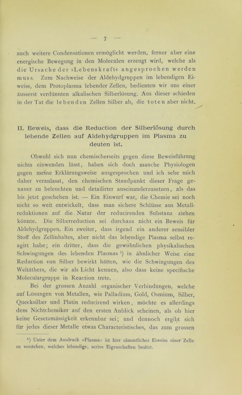 auch weitere Condensationen ermöglicht werden, ferner aber eine energische Bewegung in den Moleculen erzeugt wird, welche als die Ursache der »Lebenskraft« angesprochen werden muss. Zum Nachweise der Aldehydgruppen im lebendigen Ei- weiss, dem Protoplasma lebender Zellen, bedienten wir uns einer äusserst verdünnten alkalischen Silberlösung. Aus dieser schieden in der Tat die lebenden Zellen Silber ab, die toten aber nicht. II. Beweis, dass die Reduction der Silberlösung durch lebende Zellen auf Aldehydgruppen im Plasma zu deuten ist. Obwohl sich nun chemischerseits gegen diese Beweisführung nichts einwenden lässt, haben sich doch manche Physiologen gegen meine Erklärungsweise ausgesprochen und ich sehe mich daher veranlasst, den chemischen Standpunkt dieser Frage ge- nauer zu beleuchten und detailirter auseinanderzusetzen, als das bis jetzt geschehen ist. — Ein Einwurf war, die Chemie sei noch nicht so weit entwickelt, dass man sichere Schlüsse aus Metall- reduktionen auf die Natur der reducirenden Substanz ziehen könnte. Die Silberreduction sei durchaus nicht ein Beweis für Aldehydgruppen. Ein zweiter, dass irgend ein anderer sensibler Stoff des Zellinhaltes, aber nicht das lebendige Plasma selbst re- agirt habe; ein dritter, dass die gewöhnlichen physikalischen Schwingungen des lebenden Plasmas ') in ähnlicher Weise eine Reduction von Silber bewirkt hätten, wie die Schwingungen des Weltäthers, die wir als Licht kennen, also dass keine specifische Moleculargruppe in Reaction trete. Bei der grossen Anzahl organischer Verbindungen, welche auf Lösungen von Metallen, wie Palladium, Gold, Osmium, Silber, Quecksilber und Platin reducirend wirken , möchte es allerdings dem Nichtchemiker auf den ersten Anblick scheinen, als ob hier keine Gesetzmässigkeit erkennbar sei; und dennoch ergibt sich für jedes dieser Metalle etwas Characteristisches, das zum grossen ') Unter dem Ausdruck »Plasma« ist liier sämmtliches Eiweiss einer Zelle zu verstehen, welches lebendige, active Eigenschaften besitzt.