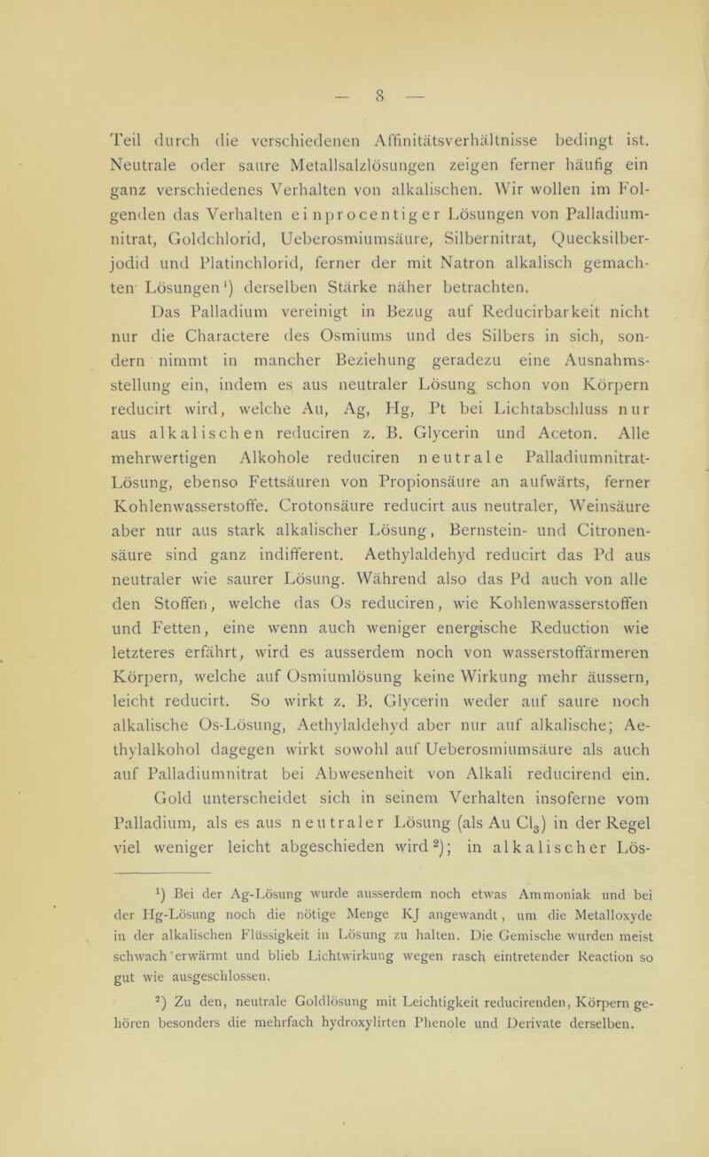 Teil durch die verschiedenen Affinitätsverhältnisse bedingt ist. Neutrale oder saure Metallsalzlösungen zeigen ferner häufig ein ganz verschiedenes Verhalten von alkalischen. Wir wollen im Fol- genden das Verhalten ei nprocentig er Lösungen von Palladium- nitrat, Goldchlorid, Ueberosmiumsäure, Silbernitrat, Quecksilber- jodid und Platinchlorid, ferner der mit Natron alkalisch gemach- ten Lösungen1) derselben Stärke näher betrachten. Das Palladium vereinigt in Bezug auf Reducirbarkeit nicht nur die Charactere des Osmiums und des Silbers in sich, son- dern nimmt in mancher Beziehung geradezu eine Ausnahms- stellung ein, indem es aus neutraler Lösung schon von Körpern reducirt wird, welche Au, Ag, Hg, Pt bei Lichtabschluss nur aus alkalischen reduciren z. B. Glycerin und Aceton. Alle mehrwertigen Alkohole reduciren neutrale Palladiumnitrat- Lösung, ebenso Fettsäuren von Propionsäure an aufwärts, ferner Kohlenwasserstoffe. Crotonsäure reducirt aus neutraler, Weinsäure aber nur aus stark alkalischer Lösung, Bernstein- und Citronen- säure sind ganz indifferent. Aethylaldehyd reducirt das Pd aus neutraler wie saurer Lösung. Während also das Pd auch von alle den Stoffen, welche das Os reduciren, wie Kohlenwasserstoffen und Fetten, eine wenn auch weniger energische Reduction wie letzteres erfährt, wird es ausserdem noch von wasserstoffärmeren Körpern, welche auf Osmiumlösung keine Wirkung mehr äussern, leicht reducirt. So wirkt z. B. Glycerin weder auf saure noch alkalische Os-Lösung, Aethylaldehyd aber nur auf alkalische; Ae- thylalkohol dagegen wirkt sowohl auf Ueberosmiumsäure als auch auf Palladiumnitrat bei Abwesenheit von Alkali reducirend ein. Gold unterscheidet sich in seinem Verhalten insoferne vom Palladium, als es aus neutraler Lösung (als Au Cl3) in der Regel viel weniger leicht abgeschieden wird2); in alkalischer Lös- *) Bei der Ag-Lösung wurde ausserdem noch etwas Ammoniak und bei der Hg-Lösung noch die nötige Menge KJ angewandt, um die Metalloxyde in der alkalischen Flüssigkeit in Lösung zu halten. Die Gemische wurden meist schwach erwärmt und blieb Lichtwirkung wegen rasch eintretender Reaction so gut wie ausgeschlossen. 2) Zu den, neutrale Goldlösung mit Leichtigkeit reducirenden, Körpern ge- hören besonders die mehrfach hydroxylirten Phenole und Derivate derselben.