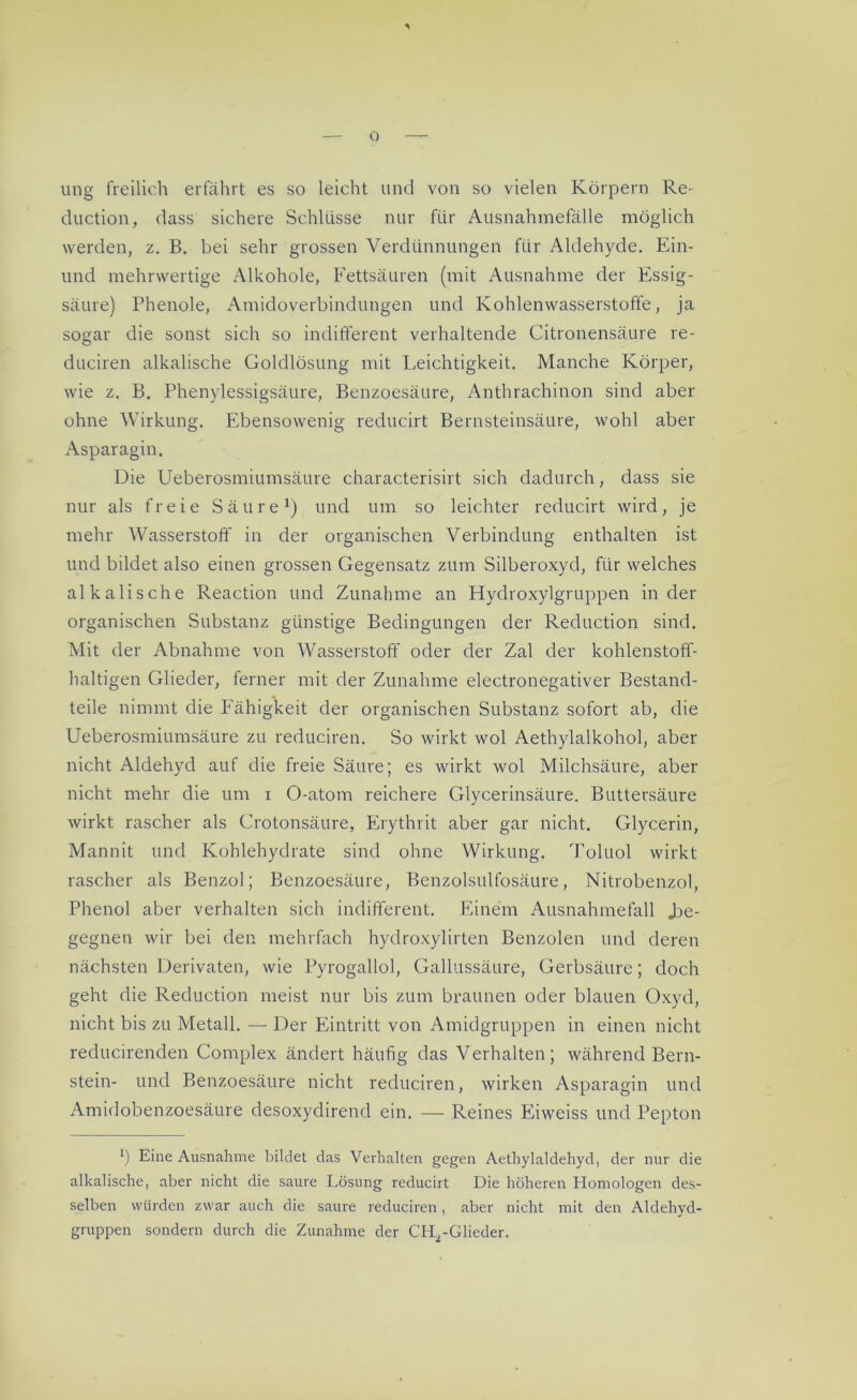 ung freilich erfährt es so leicht und von so vielen Körpern Re- duction, dass sichere Schlüsse nur für Ausnahmefälle möglich werden, z. B. bei sehr grossen Verdünnungen für Aldehyde. Ein- und mehrwertige Alkohole, Fettsäuren (mit Ausnahme der Essig- säure) Phenole, Amidoverbindungen und Kohlenwasserstoffe, ja sogar die sonst sich so indifferent verhaltende Citronensäure re- dlichen alkalische Goldlösung mit Leichtigkeit. Manche Körper, wie z. B. Phenylessigsäure, Benzoesäure, Anthrachinon sind aber ohne Wirkung. Ebensowenig reducirt Bernsteinsäure, wohl aber Asparagin. Die Ueberosmiumsäure characterisirt sich dadurch, dass sie nur als freie Säure1) und um so leichter reducirt wird, je mehr Wasserstoff in der organischen Verbindung enthalten ist und bildet also einen grossen Gegensatz zum Silberoxyd, für welches alkalische Reaction und Zunahme an Hydroxylgruppen in der organischen Substanz günstige Bedingungen der Reduction sind. Mit der Abnahme von Wasserstoff oder der Zal der kohlenstoff- haltigen Glieder, ferner mit der Zunahme electronegativer Bestand- teile nimmt die Fähigkeit der organischen Substanz sofort ab, die Ueberosmiumsäure zu reduciren. So wirkt wol Aethylalkohol, aber nicht Aldehyd auf die freie Säure; es wirkt wol Milchsäure, aber nicht mehr die um x O-atom reichere Glycerinsäure. Buttersäure wirkt rascher als Crotonsäure, Erythrit aber gar nicht. Glycerin, Mannit und Kohlehydrate sind ohne Wirkung. Toluol wirkt rascher als Benzol; Benzoesäure, Benzolsulfosäure, Nitrobenzol, Phenol aber verhalten sich indifferent. Einem Ausnahmefall .be- gegnen wir bei den mehrfach hydroxylirten Benzolen und deren nächsten Derivaten, wie Pyrogallol, Gallussäure, Gerbsäure; doch geht die Reduction meist nur bis zum braunen oder blauen Oxyd, nicht bis zu Metall. — Der Eintritt von Amidgruppen in einen nicht reducirenden Complex ändert häufig das Verhalten; während Bern- stein- und Benzoesäure nicht reduciren, wirken Asparagin und Amidobenzoesäure desoxydirend ein. —- Reines Eiweiss und Pepton h Eine Ausnahme bildet das Verhalten gegen Aethylaldehyd, der nur die alkalische, aber nicht die saure Lösung reducirt Die höheren Homologen des- selben würden zwar auch die saure reduciren, aber nicht mit den Aldehyd- gruppen sondern durch die Zunahme der CH2-Glieder.