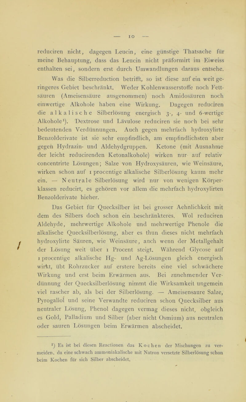 redlichen nicht, dagegen Leucin, eine günstige Thatsache für meine Behauptung, dass das Leucin nicht präformirt im Enveiss enthalten sei, sondern erst durch Umwandlungen daraus entsehe. Was die Silberreduction betrifft, so ist diese auf ein weit ge- ringeres Gebiet beschränkt. Weder Kohlenwasserstoffe noch Fett- säuren (Ameisensäure ausgenommen) noch Amidosäuren noch einwertige Alkohole haben eine Wirkung. Dagegen reduciren die alkalische Silberlösung energisch 3-, 4- und 6-wertige Alkohole1). Dextrose und Lävulose reduciren sie noch bei sehr bedeutenden Verdünnungen. Auch gegen mehrfach hydroxylirte Benzolderivate ist sie sehr empfindlich, am empfindlichsten aber gegen Hydrazin- und Aldehydgruppen. Ketone (mit Ausnahme der leicht reducirenden Ketonalkohole) wirken nur auf relativ concentrirte Lösungen; Salze von Hydroxysäuren, wie Weinsäure, wirken schon auf 1 procentige alkalische Silberlösung kaum mehr ein. — Neutrale Silberlösung wird nur von wenigen Körper- klassen reducirt, es gehören vor allem die mehrfach hydroxylirten Benzolderivate hieher. Das Gebiet für Quecksilber ist bei grosser Aehnlichkeit mit dem des Silbers doch schon ein beschränkteres. Wol reduciren Aldehyde, mehrwertige Alkohole und mehrwertige Phenole die alkalische Quecksilberlösung, aber es thun dieses nicht mehrfach hydroxylirte Säuren, wie Weinsäure, auch wenn der Metallgehalt der Lösung weit über 1 Procent steigt. Während Glycose auf i procentige alkalische Hg- und Ag-Lösungen gleich energisch wirkt, übt Rohrzucker auf erstere bereits eine viel schwächere Wirkung und erst beim Erwärmen aus. Bei zunehmender Ver- dünnung der Quecksilberlösung nimmt die Wirksamkeit ungemein viel rascher ab, als bei der Silberlösung. — Ameisensäure Salze, Pyrogallol und seine Verwandte reduciren schon Quecksilber aus neutraler Lösung, Phenol dagegen vermag dieses nicht, obgleich es Gold, Palladium und Silber (aber nicht Osmium) aus neutralen oder sauren Lösungen beim Erwärmen abscheidet. *) Es ist bei diesen Reaclionen das Kochen der Mischungen zu ver- meiden, da eine schwach ammoniakalische mit Natron versetzte Silberlösung schon beim Kochen für sich Silber abscheidet.