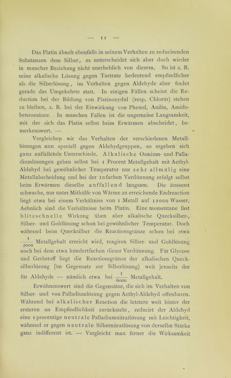 Das Platin ähnelt ebenfalls in seinem Verhalten zu reducirenden Substanzen dem Silber, es unterscheidet sich aber doch wieder in mancher Beziehung nicht unerheblich von diesem. So ist z. B. seine alkalische Lösung gegen Tartrate bedeutend empfindlicher als die Silberlösung , im Verhalten gegen Aldehyde aber findet gerade das Umgekehrte statt. In einigen Fällen scheint die Re- duction bei der Bildung von Platinoxydul (resp. Chlorür) stehen zu bleiben, z. B. bei der Einwirkung von Phenol, Anilin, Amido- benzoesäure. In manchen Fällen ist die ungemeine Langsamkeit, mit der sich das Platin selbst beim Erwärmen abscheidet, be- merkenswert. — Vergleichen wir das Verhalten der verschiedenen Metall- lösungen nun speciell gegen Aldehydgruppen, so ergeben sich ganz auffalle'nde Unterschiede. Alkalische Osmium-und Palla- diumlösungen geben selbst bei x Procent Metallgehalt mit Aethyl- Aldehyd bei gewöhnlicher Temperatur nur sehr allmälig eine Metallabscheidung und bei der io fachen Verdünnung erfolgt selbst beim Erwärmen dieselbe auffallend langsam. Die äusserst schwache, nur unter Mithülfe von Wärme zu erreichende Endreaction liegt etwa bei einem Verhältniss von i Metall auf 12000 Wasser. Aehnlich sind die Verhältnisse beim Platin. Eine momentane fast blitzschnelle Wirkung üben aber alkalische Quecksilber-, Silber- und Goldlösung schon bei gewöhnlicher Temperatur. Doch während beim Quecksilber die Reactionsgränze schon bei etwa Metallgehalt erreicht wird, reagiren Silber- und Goldlösung noch bei dem etwa hundertfachen dieser Verdünnung. Für Glycose und Gerbstoff liegt die Reactionsgränze der alkalischen Queck- silberlösung (im Gegensatz zur Silberlösung) weit jenseits der für Aldehyde — nämlich etwa bei —^— Metallgehalt. 6000 0 Erwähnenswert sind die Gegensätze, die sich im Verhalten von Silber- und von Palladiumlösung gegen Aethyl-Aldehyd offenbaren. Während bei alkalischer Reaction die letztere weit hinter der ersteren an Empfindlichkeit zurücksteht, reducirt der Aldehyd eine 1 procentige neutrale Palladiumnitratlösung mit Leichtigkeit, während er gegen neutrale Silbernitratlösung von derselbn Stärke ganz indifferent ist. — Vergleicht man ferner die Wirksamkeit