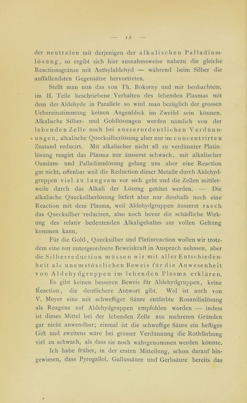 der neutralen mit derjenigen der alkalischen Palladium- losung, so ergibt sich hier ausnahmsweise nahezu die gleiche Reactionsgränze mit Aethylaldehyd — während beim Silber die auffallendsten Gegensätze hervortreten. Stellt man nun das von Th. Bokorny und mir beobachtete, im II. Teile beschriebene Verhalten des lebenden Plasmas mit dem der Aldehyde in Parallele so wird man bezüglich der grossen Uebereinstimmung keinen Augenblick im Zweifel sein können. Alkalische Silber- und Goldlösungen werden nämlich von der lebenden Zelle noch bei ausserordentlichen Verdünn- • ungen, alkalische Quecksilberlösung aber nur im concentrirten Zustand reducirt. Mit alkalischer nicht all zu verdünnter Platin- lösung reagirt das Plasma nur äusserst schwach, mit alkalischer Osmium- und Palladiumlösung gelang uns aber eine Reaction gar nicht, offenbar weil die Reduction dieser Metalle durch Aldehyd- gruppen viel zu langsam vor sich geht und die Zellen mittler- weile durch das Alkali der Lösung getötet werden. — Die alkalische Quecksilberlösung liefert aber nur desshalb noch eine Reaction mit dem Plasma, weil Aldehydgruppen äusserst rasch das Quecksilber'reduciren, also noch bevor die schädliche Wirk- ung des relativ bedeutenden Alkaligehaltes zur vollen Geltung kommen kann. Für die Gold-, Quecksilber und Platinreaction wollen wir trotz- dem eine nur untergeordnete Beweiskraft in Anspruch nehmen, aber die S i 1 b e r r e d u c t i o n müssen wir mit aller Entschieden- heit als unumstösslichen Beweis für die Anwesenheit von Aldehydgruppen im lebenden Plasma erklären. Es gibt keinen besseren Beweis für Aldehydgruppen, keine Reaction, die deutlichere Antwort gibt. Wol ist auch von V. Meyer eine mit schwefliger Säure entfärbte Rosanilinlösung als Reagens auf Aldehydgruppen empfohlen worden — indess ist dieses Mittel bei der lebenden Zelle aus mehreren Gründen gar nicht anwendbar; einmal ist die schweflige Säure ein heftiges Gift und zweitens wäre bei grosser Verdünnung die Rothfärbung viel zu schwach, als dass sie noch wahrgenommen werden könnte. Ich habe früher, in der ersten Mitteilung, schon darauf hin- gewiesen, dass Pyrogallol, Gallussäure und Gerbsäure bereits das