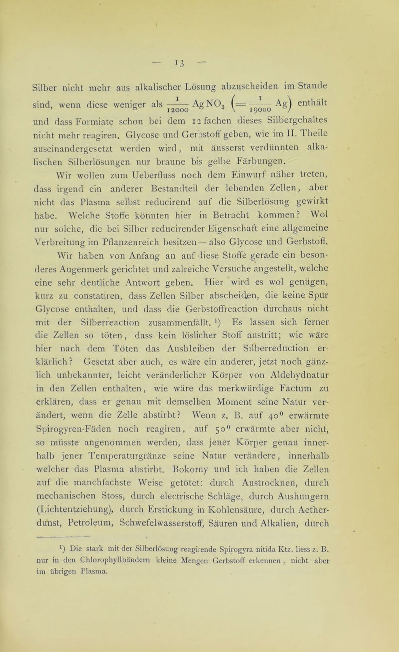 Silber nicht mehr aus alkalischer Lösung abzuscheiden im Stande sind, wenn diese weniger als I2QOO AgN03 (= Kj000 -^0) enthält und dass Formiate schon bei dem 11 fachen dieses Silbergehaltes nicht mehr reagiren. Glycose und Gerbstoff geben, wie im II. 1 heile auseinandergesetzt werden wird, mit äusserst verdünnten alka- lischen Silberlösungen nur braune bis gelbe Färbungen. Wir wollen zum Ueberfluss noch dem Einwurf näher treten, dass irgend ein anderer Bestandteil der lebenden Zellen, aber nicht das Plasma selbst reducirend auf die Silberlösung gewirkt habe. Welche Stoffe könnten hier in Betracht kommen? Wol nur solche, die bei Silber reducirender Eigenschaft eine allgemeine Verbreitung im Pflanzenreich besitzen—also Glycose und Gerbstoff. Wir haben von Anfang an auf diese Stoffe gerade ein beson- deres Augenmerk gerichtet und zalreiche Versuche angestellt, welche eine sehr deutliche Antwort geben. Hier wird es wol genügen, kurz zu constatiren, dass Zellen Silber abscheiden, die keine Spur Glycose enthalten, und dass die Gerbstoffreaction durchaus nicht mit der Silberreaction zusammenfällt. ') Es lassen sich ferner die Zellen so töten, dass kein löslicher Stoff austritt; wie wäre hier nach dem Töten das Ausbleiben der Silberreduction er- klärlich? Gesetzt aber auch, es wäre ein anderer, jetzt noch gänz- lich unbekannter, leicht veränderlicher Körper von Aldehydnatur in den Zellen enthalten, wie wäre das merkwürdige Factum zu erklären, dass er genau mit demselben Moment seine Natur ver- ändert, wenn die Zelle abstirbt? Wenn z. B. auf 400 erwärmte Spirogyren-Fäden noch reagiren, auf 500 erwärmte aber nicht, so müsste angenommen werden, dass jener Körper genau inner- halb jener Temperaturgränze seine Natur verändere, innerhalb welcher das Plasma abstirbt. Bokorny und ich haben die Zellen auf die manchfachste Weise getötet: durch Austrocknen, durch mechanischen Stoss, durch electrische Schläge, durch Aushungern (Lichtentziehung), durch Erstickung in Kohlensäure, durch Aether- dunst, Petroleum, Schwefelwasserstoff, Säuren und Alkalien, durch x) Die stark mit der Silberlösung reagirende Spirogyra nitida Ktz. liess z. B. nur in den Chlorophyllbändern kleine Mengen Gerbstoff erkennen , nicht aber im übrigen Plasma.