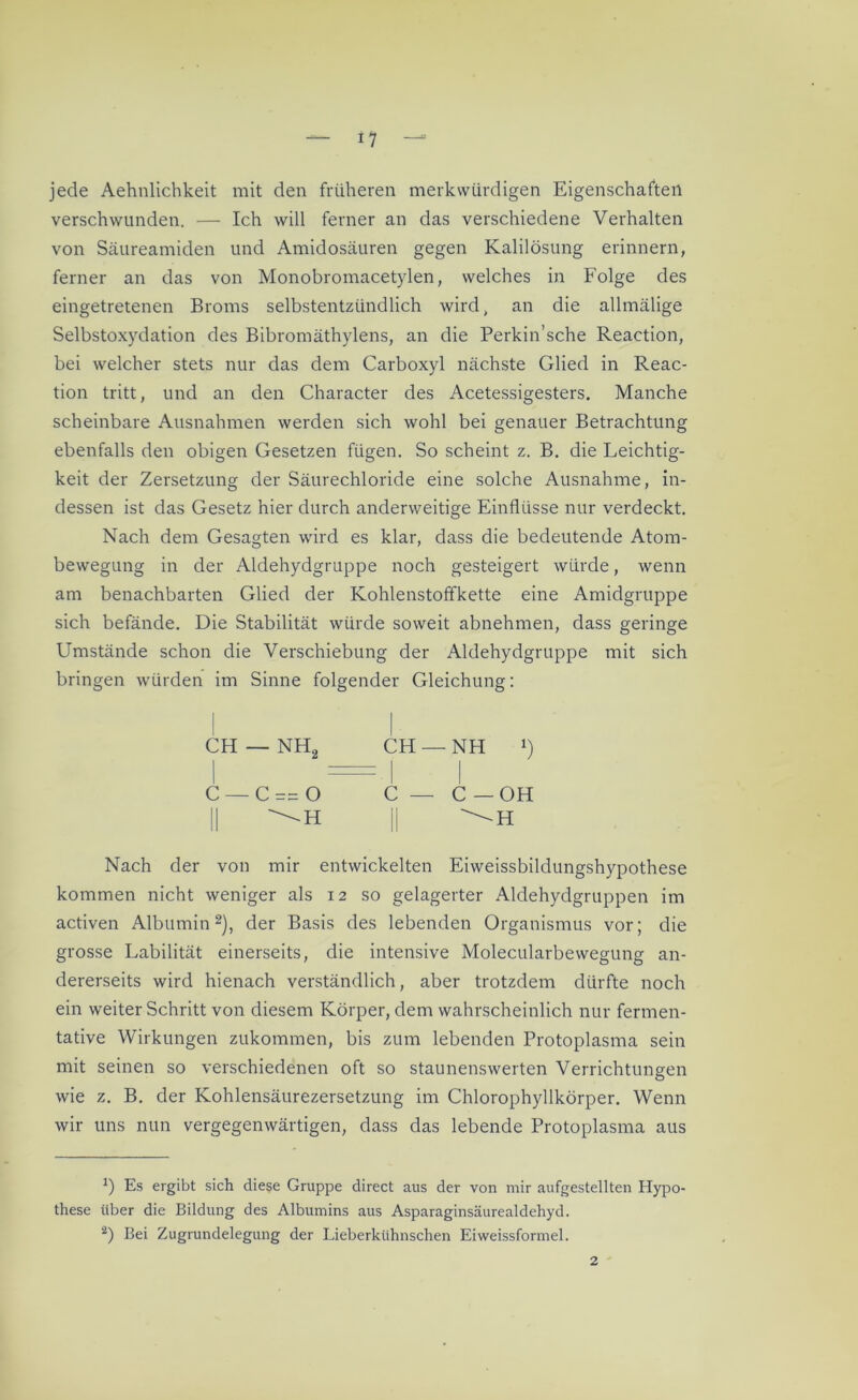 jede Aehnlichkeit mit den früheren merkwürdigen Eigenschaften verschwunden. — Ich will ferner an das verschiedene Verhalten von Säureamiden und Amidosäuren gegen Kalilösung erinnern, ferner an das von Monobromacetylen, welches in Folge des eingetretenen Broms selbstentzündlich wird, an die allmälige Selbstoxydation des Bibromäthylens, an die Perkin’sche Reaction, bei welcher stets nur das dem Carboxyl nächste Glied in Reac- tion tritt, und an den Character des Acetessigesters. Manche scheinbare Ausnahmen werden sich wohl bei genauer Betrachtung ebenfalls den obigen Gesetzen fügen. So scheint z. B. die Leichtig- keit der Zersetzung der Säurechloride eine solche Ausnahme, in- dessen ist das Gesetz hier durch anderweitige Einflüsse nur verdeckt. Nach dem Gesagten wird es klar, dass die bedeutende Atom- bewegung in der Aldehydgruppe noch gesteigert würde, wenn am benachbarten Glied der Kohlenstoffkette eine Amidgruppe sich befände. Die Stabilität würde soweit abnehmen, dass geringe Umstände schon die Verschiebung der Aldehydgruppe mit sich bringen würden im Sinne folgender Gleichung: CH —NH2 CH —NH !) C — C== O C — C — OH II II ^H Nach der von mir entwickelten Eiweissbildungshypothese kommen nicht weniger als 12 so gelagerter Aldehydgruppen im activen Albumin* 2), der Basis des lebenden Organismus vor; die grosse Labilität einerseits, die intensive Molecularbewegung an- dererseits wird hienach verständlich, aber trotzdem dürfte noch ein weiter Schritt von diesem Körper, dem wahrscheinlich nur fermen- tative Wirkungen zukommen, bis zum lebenden Protoplasma sein mit seinen so verschiedenen oft so staunenswerten Verrichtungen wie z. B. der Kohlensäurezersetzung im Chlorophyllkörper. Wenn wir uns nun vergegenwärtigen, dass das lebende Protoplasma aus *) Es ergibt sich diese Gruppe direct aus der von mir aufgestellten Hypo- these über die Bildung des Albumins aus Asparaginsäurealdehyd. 2) Bei Zugrundelegung der Lieberkühnschen Eiweissformel. 2