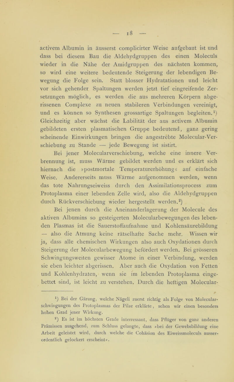 iS activem Albumin in äusserst complicirter Weise aufgebaut ist und dass bei diesem Bau die Aldehydgruppen des einen Moleculs wieder in die Nähe der Amidgruppen des nächsten kommen, so wird eine weitere bedeutende Steigerung der lebendigen Be- wegung die Folge sein. Statt blosser Hydratationen und leicht vor sich gehender Spaltungen werden jetzt tief eingreifende Zer- setzungen möglich, es werden die aus mehreren Körpern abge- rissenen Complexe zu neuen stabileren Verbindungen vereinigt, und es können so Synthesen grossartige Spaltungen begleiten.1) Gleichzeitig aber wächst die Labilität der aus activem Albumin gebildeten ersten plasmatischen Gruppe bedeutend, ganz gering scheinende Einwirkungen bringen die angestrebte Molecular-Ver- schiebung zu Stande — jede Bewegung ist sistirt. Bei jener Molecularverschiebung, welche eine innere Ver- brennung ist, muss Wärme gebildet werden und es erklärt sich hiernach die »postmortale Temperaturerhöhung« auf einfache Weise. Andererseits muss Wärme aufgenommen werden, wenn das tote Nahrungseiweiss durch den Assimilationsprocess zum Protoplasma einer lebenden Zelle wird, also die Aldehydgruppen durch Rückverschiebung wieder hergestellt werden.2) Bei jenen durch die Aneinanderlagerung der Molecule des aktiven Albumins so gesteigerten Molecularbewegungen des leben- den Plasmas ist die Sauerstoffaufnahme und Kohlensäurebildung — also die Atmung keine rätselhafte Sache mehr. Wissen wir ja, dass alle chemischen Wirkungen also auch Oxydationen durch Steigerung der Molecularbewegung befördert werden. Bei grösseren Schwingungsweiten gewisser Atome in einer Verbindung, werden sie eben leichter abgerissen. Aber auch die Oxydation von Fetten und Kohlenhydraten, wenn sie im lebenden Protoplasma einge- bettet sind, ist leicht zu verstehen. Durch die heftigen Molecular- 1) Bei der Gärung, welche Nägeli zuerst richtig als Folge von Molecular- schwingungen des Protoplasmas der Pilze erklärte , sehen wir einen besonders hohen Grad jener Wirkung. 2) Es ist im höchsten Grade inlerressant, dass Pflüger von ganz anderen Prämissen ausgehend, zum Schluss gelangte, dass »bei der Gewebsbildung eine Arbeit geleistet wird, durch welche die Cohäsion des Eiweissmoleculs ausser- ordentlich gelockert erscheint«.