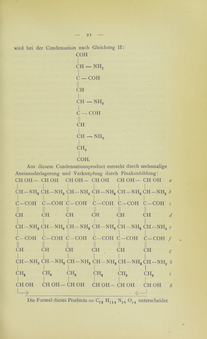 wird bei der Condensation nach Gleichung II: COH CH — NH2 C — COH II CH CH — NH2 C —t COH || CH CH — NH2 COH. Aus diesem Condensationsproduct entsteht durch sechsmalige Aneinanderlagerung und Verknüpfung durch Pinakonbildung: CH OH— CH OH CH OH— CH OH CH OH— CH OH a CH-NH2 CH-NH2 CH-NH2 CH—nh2 CH-NH2 CH-NH2 b C-COH C-COH C-COH C —COH C-COH C-COH c II II II II II II CH CH CH CH CH CH d CH-NH2 CH-NH2 CH-NH2 CH-NH2 CH-NH2 CH-NH2 e C-COH C-COH C-COH C—COH C-COH C —COH / CH CH CH CH _ CH CH g ch-nh2 ch-nh2 ch-nh2 ch-nh2 ch-nh2 CH—nh2 h ch2 ch2 ch2 ch2 ch2 ch2 i CH OH CH OH-CH OH CH OH-CH OH CH OH k I > < 1 Die Formel dieses Products = C72 HJ14 N18 024 unterscheidet