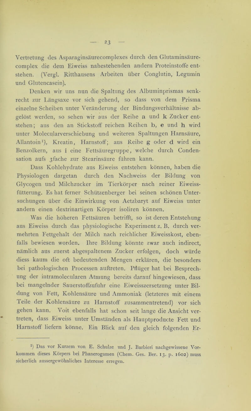 Vertretung des Asparaginsäurecomplexes durch den Glutaminsäure- eomplex die dem Eiweiss nahestehenden andern Proteinstoffe ent- stehen. (Vergl. Ritthausens Arbeiten über Conglutin, Legumin und Glutencasein). Denken wir uns nun die Spaltung des Albuminprismas senk- recht zur Längsaxe vor sich gehend, so dass von dem Prisma einzelne Scheiben unter Veränderung der Bindungsverhältnisse ab- gelöst werden, so sehen wir aus der Reihe a und k Zucker ent- stehen; aus den an Stickstoff reichen Reihen b, e und h wird unter Molecularverschiebung und weiteren Spaltungen Harnsäure, Allantoin1), Kreatin, Harnstoff; aus Reihe g oder d wird ein / Benzolkern, aus i eine Fettsäuregruppe, welche durch Conden- sation aufs 3fache zur Stearinsäure führen kann. Dass Kohlehydrate aus Eiweiss entstehen können, haben die Physiologen dargetan durch den Nachweiss der Bildung von Glycogen und Milchzucker im Tierkörper nach reiner Eiweiss- fiitterung. Es hat ferner Schützenberger bei seinen schönen Unter- suchungen über die Einwirkung von Aetzbaryt auf Eiweiss unter andern einen dextrinartigen Körper isoliren können. Was die höheren Fettsäuren betrifft, so ist deren Entstehung aus Eiweiss durch das physiologische Experiment z. B. durch ver- mehrten Fettgehalt der Milch nach reichlicher Eiweisskost, eben- falls bewiesen worden. Ihre Bildung könnte zwar auch indirect, nämlich aus zuerst abgespaltenem Zucker erfolgen, doch würde diess kaum die oft bedeutenden Mengen erklären, die besonders bei pathologischen Processen auftreten. Pflüger hat bei Besprech- ung der intramolecularen Atmung bereits darauf hingewiesen, dass bei mangelnder Sauerstoffzufuhr eine Eiweisszersetzung unter Bil- dung von Fett, Kohlensäure und Ammoniak (letzteres mit einem Teile der Kohlensäure zu Harnstoff zusammentretend) vor sich gehen kann. Voit ebenfalls hat schon seit lange die Ansicht ver- treten, dass Eiweiss unter Umständen als Hauptproducte Fett und Harnstoff liefern könne. Ein Blick auf den gleich folgenden Er- *) Das vor Kurzem von E. Schulze und J. Barbleri nachgewissene Vor- kommen dieses Körpers bei Phanerogamen (Chem. Ges. Ber. 13. p. 1602) muss sicherlich aussergewöhnliches Interesse erregen.