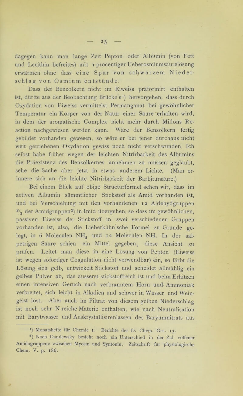 dagegen kann man lange Zeit Pepton oder Albumin (von Fett und Lecithin befreites) mit i procentiger Ueberosmiumsäurelösung erwärmen ohne dass eine Spur von schwarzem Nieder- schlag von Osmium entstünde. Dass der Benzolkern nicht im Eiweiss präformirt enthalten ist, dürfte aus der Beobachtung Briicke’s1) hervorgehen, dass durch Oxydation von Eiweiss vermittelst Permanganat bei gewöhnlicher Temperatur ein Körper von der Natur einer Säure erhalten wird, in dem der aromatische Complex nicht mehr durch Milions Re- action nachgewiesen werden kann. Wäre der Benzolkern fertig gebildet vorhanden gewesen, so wäre er bei jener durchaus nicht weit getriebenen Oxydation gewiss noch nicht verschwunden. Ich selbst habe früher wegen der leichten Nitrirbarkeit des Albumins die Präexistenz des Benzolkernes annehmen zu müssen geglaubt, sehe die Sache aber jetzt in etwas anderem Lichte. (Man er- innere sich an die leichte Nitrirbarkeit der Barbitursäure.) Bei einem Blick auf obige Structurformel sehen wir, dass im activen Albumin sämmtlicher Stickstoff als Amid vorhanden ist, und bei Verschiebung mit den vorhandenen 12 Aldehydgruppen 2,3 der Amidgruppen2) in Imid übergehen, so dass im gewöhnlichen, passiven Eiweiss der Stickstoff in zwei verschiedenen Gruppen vorhanden ist, also, die Lieberkühn’sche Formel zu Grunde ge- legt, in 6 Moleculen NH2 und 12 Moleculen NH. In der sal- petrigen Säure schien ein Mittel gegeben, diese Ansicht zu prüfen. Leitet man diese in eine Lösung von Pepton (Eiweiss ist wegen sofortiger Coagulation nicht verwendbar) ein, so färbt die Lösung sich gelb, entwickelt Stickstoff und scheidet allmählig ein gelbes Pulver ab, das äusserst stickstoffreich ist und beim Erhitzen einen intensiven Geruch nach verbranntem Horn und* Ammoniak verbreitet, sich leicht in Alkalien und schwer in Wasser und Wein- geist löst. Aber auch im Filtrat von diesem gelben Niederschlag ist noch sehr N-reiche Materie enthalten, wie nach Neutralisation mit Barytwasser und Auskrystallisirenlassen des Baryumnitrats aus *) Monatshefte für Chemie 1. Berichte der D. Chejn. Ges. 13. 2) Nach Danilewsky besteht noch ein Unterschied in der Zal »offener Amidogruppen« zwischen Myosin und Syntonin. Zeitschrift für physiologische Chem. V. p. 1S6.