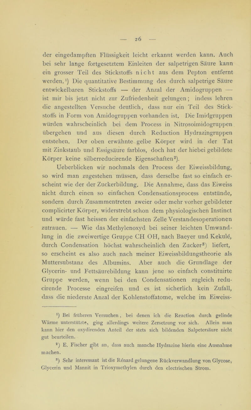 der eingedampften Flüssigkeit leicht erkannt werden kann. Auch bei sehr lange fortgesetztem Einleiten der salpetrigen Säure kann ein grosser Teil des Stickstoffs nicht aus dem Pepton entfernt werden.') Die quantitative Bestimmung des durch salpetrige Säure entwickelbaren Stickstoffs — der Anzal der Amidogruppen — ist mir bis jetzt nicht zur Zufriedenheit gelungen; indess lehren die angestellten Versuche deutlich, dass nur ein Teil des Stick- stoffs in Form von Amidogruppen vorhanden ist. Die Imidgruppen würden wahrscheinlich bei dem Process in Nitrosoimidogruppen übergehen und aus diesen durch Reduction Hydrazingruppen entstehen. Der oben erwähnte gelbe Körper wird in der Tat mit Zinkstaub und Essigsäure farblos, doch hat der hiebei gebildete Körper keine silberreducirende Eigenschaften* 2). Ueberblicken wir nochmals den Process der Eiweissbildung, so wird man zugestehen müssen, dass derselbe fast so einfach er- scheint wie der der Zuckerbildung. Die Annahme, dass das Eiweiss nicht durch einen so einfachen Condensationsprocess entstünde, sondern durch Zusammentreten zweier oder mehr vorher gebildeter complicirter Körper, widerstrebt schon dem physiologischen Instinct und würde fast heissen der einfachsten Zelle Verstandesoperationen Zutrauen. — Wie das Methylenoxyd bei seiner leichten Umwand- lung in die zweiwertige Gruppe CH OH, nach Baeyer und Kekule, durch Condensation höchst wahrscheinlich den Zucker3) liefert, so erscheint es also auch nach meiner Eiweissbildungstheorie als Muttersubstanz des Albumins. Aber auch die Grundlage der Glycerin- und Fettsäurebildung kann jene so einfach constituirte Gruppe werden, wenn bei den Condensationen zugleich redu- cirende Processe eingreifen und es ist sicherlich kein Zufall, dass die niederste Anzal der Kohlenstofifatome, welche im Eiweiss- *) Bei früheren Versuchen , bei denen ich die Reaction durch gelinde Wärme unterstützte, ging allerdings weitere Zersetzung vor sich. Allein man kann hier den oxydirenden Anteil der stets sich bildenden Salpetersäure nicht gut beurteilen. 2) E. Fischer gibt an, dass auch manche Hydrazine hierin eine Ausnahme machen. 3) Sehr interessant ist die Renard gelungene Rückverwandlung von Glycose, Glycerin und Mannit in Trioxymethylen durch den electrischen Strom.