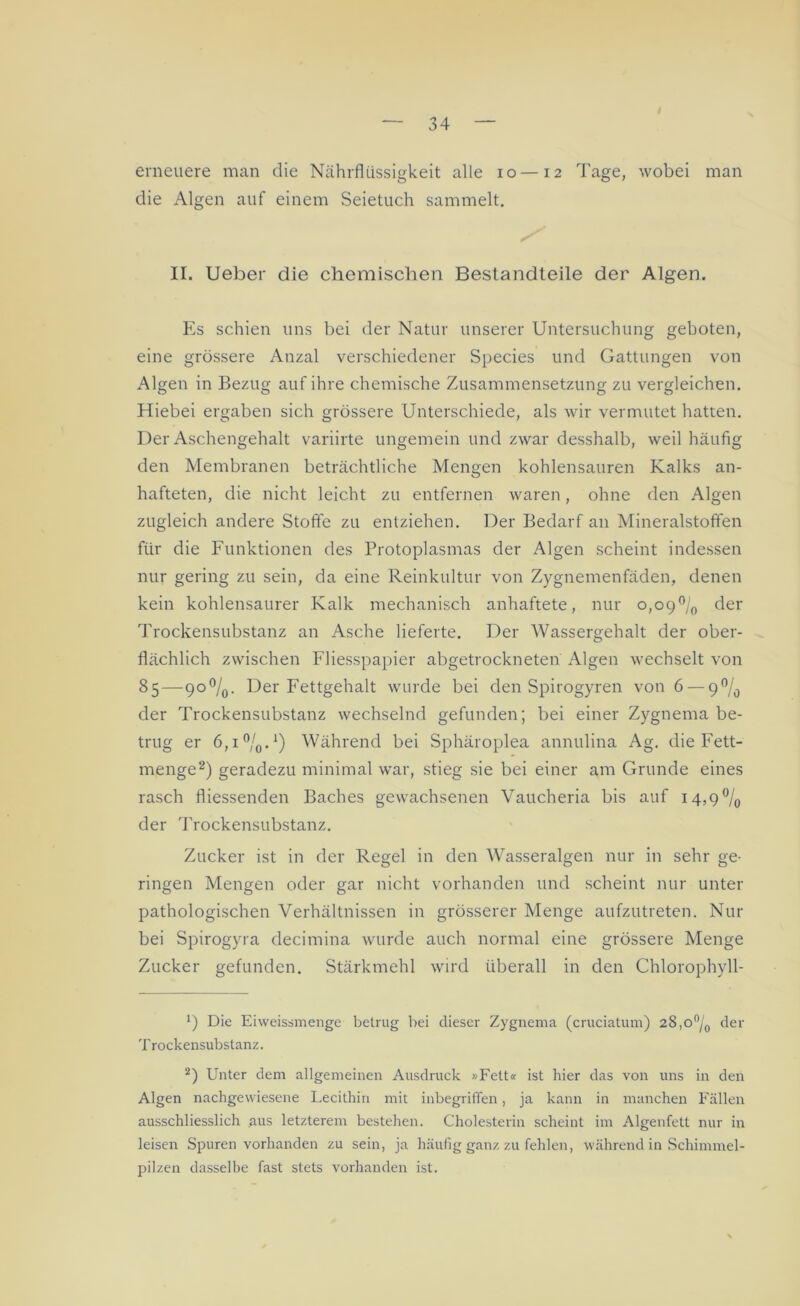 erneuere man die Nährflüssigkeit alle io —12 Tage, wobei man die Algen auf einem Seietuch sammelt. II. Ueber die chemischen Bestandteile der Algen. Es schien uns bei der Natur unserer Untersuchung geboten, eine grössere Anzal verschiedener Species und Gattungen von Algen in Bezug auf ihre chemische Zusammensetzung zu vergleichen. Hiebei ergaben sich grössere Unterschiede, als wir vermutet hatten. Der Aschengehalt variirte ungemein und zwar desshalb, weil häufig den Membranen beträchtliche Mengen kohlensauren Kalks an- hafteten, die nicht leicht zu entfernen waren, ohne den Algen zugleich andere Stoffe zu entziehen. Der Bedarf an Mineralstoffen für die Funktionen des Protoplasmas der Algen scheint indessen nur gering zu sein, da eine Reinkultur von Zygnemenfäden, denen kein kohlensaurer Kalk mechanisch anhaftete, nur 0,09°/0 der Trockensubstanz an Asche lieferte. Der Wassergehalt der ober- flächlich zwischen Fliesspapier abgetrockneten Algen wechselt von 85—9o°/0. Der Fettgehalt wurde bei den Spirogyren von 6 — 9°/ö der Trockensubstanz wechselnd gefunden; bei einer Zygnema be- trug er 6,1 °/0. *) Während bei Sphäroplea annulina Ag. die Fett- menge* 2) geradezu minimal war, stieg sie bei einer am Grunde eines rasch fliessenden Baches gewachsenen Vaucheria bis auf 14,9 °/0 der Trockensubstanz. Zucker ist in der Regel in den Wasseralgen nur in sehr ge- ringen Mengen oder gar nicht vorhanden und scheint nur unter pathologischen Verhältnissen in grösserer Menge aufzutreten. Nur bei Spirogyra decimina wurde auch normal eine grössere Menge Zucker gefunden. Stärkmehl wird überall in den Chlorophyll- B Die Eiweissmenge betrug bei dieser Zygnema (cruciatum) 28,0°/0 der Trockensubstanz. 2) Unter dem allgemeinen Ausdruck »Fett« ist hier das von uns in den Algen nachgevviesene Lecithin mit inbegriffen, ja kann in manchen Fällen ausschliesslich aus letzterem bestehen. Cholesterin scheint im Algenfett nur in leisen Spuren vorhanden zu sein, ja häufig ganz zu fehlen, während in Schimmel- pilzen dasselbe fast stets vorhanden ist.