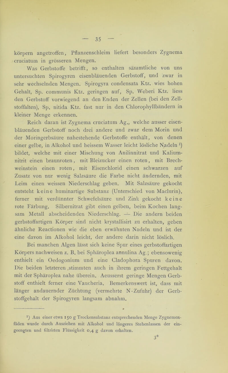 körpern angetroffen, Pflanzenschleim liefert besonders Zygnema cruciatum in grösseren Mengen. Was Gerbstoffe betrifft, so enthalten särnmtliche von uns untersuchten Spirogyren eisenbläuenden Gerbstoff, und zwar in sehr wechselnden Mengen. Spirogyra condensata Ktz. wies hohen Gehalt, Sp. communis Ktz. geringen auf, Sp. Weberi Ktz. liess den Gerbstoff vorwiegend an den Enden der Zellen (bei den Zell- stoffalten), Sp. nitida Ktz. fast nur in den Chlorophyllbändern in kleiner Menge erkennen. Reich daran ist Zygnema cruciatum Ag., welche ausser eisen- bläuenden Gerbstoff noch drei andere und zwar dem Morin und der Moringerbsäure nahestehende Gerbstoffe enthält, von denen einer gelbe, in Alkohol und heissem Wasser leicht lösliche Nadeln bildet, welche mit einer Mischung von Anilinnitrat und Kalium- nitrit einen braunroten , mit Bleizucker einen roten, mit Brech- weinstein einen roten, mit Eisenchlorid einen schwarzen auf Zusatz von nur wenig Salzsäure die Farbe nicht ändernden, mit Leim einen weissen Niederschlag geben. Mit Salzsäure gekocht entsteht keine huminartige Substanz (Unterschied von Maclurin), ferner mit verdünnter Schwefelsäure und Zink gekocht keine rote Färbung. Silbernitrat gibt einen gelben, beim Kochen lang- sam Metall abscheidenden Niederschlag. — Die andern beiden gerbstoffartigen Körper sind nicht krystallisirt zu erhalten, geben ähnliche Reactionen wie die eben erwähnten Nadeln und ist der I eine davon im Alkohol leicht, der andere darin nicht löslich. Bei manchen Algen lässt sich keine Spur eines gerbstoffartigen Körpers nachweisen z. B. bei Sphäroplea annulina Ag.; ebensowenig enthielt ein Oedogonium und eine Cladophora Spuren davon. Die beiden letzteren .stimmten auch in ihrem geringen Fettgehalt mit der Sphäroplea nahe überein. Aeusserst geringe Mengen Gerb- stoff enthielt ferner eine Vaucheria. Bemerkenswert ist, dass mit länger andauernder Züchtung (vermehrte N-Zufuhr) der Gerb- stoffgehalt der Spirogyren langsam abnahm. Aus einer etwa 150 g Trockensubstanz entsprechenden Menge Zygnemen- fäden wurde durch Ausziehen mit Alkohol und längeres Stehenlassen der ein- geengten und filtrirten Flüssigkeit 0,4 g davon erhalten. 3*