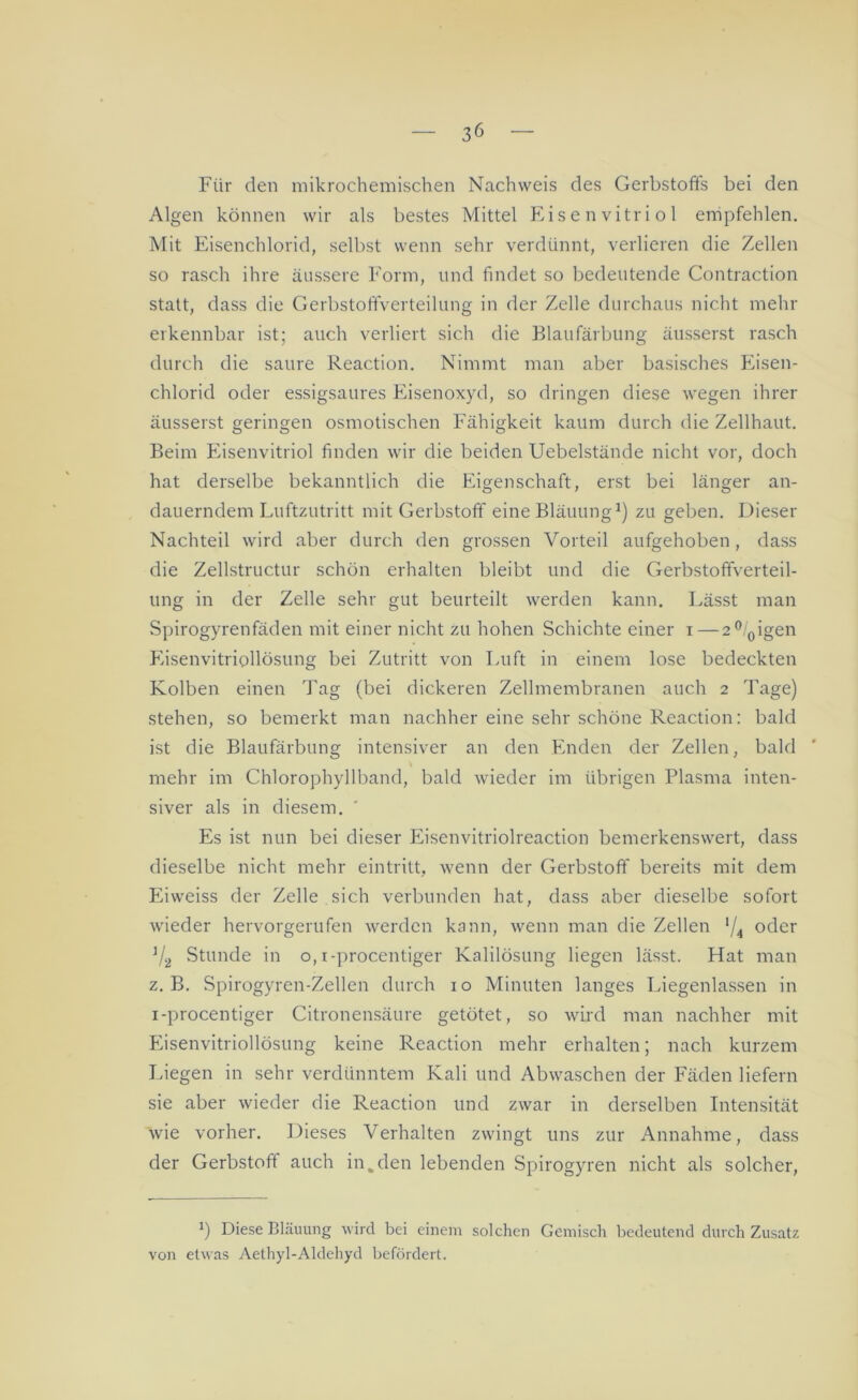 Für den mikrochemischen Nachweis des Gerbstoffs bei den Algen können wir als bestes Mittel Eisenvitriol empfehlen. Mit Eisenchlorid, selbst wenn sehr verdünnt, verlieren die Zellen so rasch ihre äussere Form, und findet so bedeutende Contraction statt, dass die Gerbstoffverteilung in der Zelle durchaus nicht mehr erkennbar ist; auch verliert sich die Blaufärbung äusserst rasch durch die saure Reaction. Nimmt man aber basisches Eisen- chlorid oder essigsaures Eisenoxyd, so dringen diese wegen ihrer äusserst geringen osmotischen Fähigkeit kaum durch die Zellhaut. Beim Eisenvitriol finden wir die beiden Uebelstände nicht vor, doch hat derselbe bekanntlich die Eigenschaft, erst bei länger an- dauerndem Luftzutritt mit Gerbstoff eine Bläuung1) zu geben. Dieser Nachteil wird aber durch den grossen Vorteil aufgehoben, dass die Zellstructur schön erhalten bleibt und die Gerbstoffverteil- ung in der Zelle sehr gut beurteilt werden kann. Lässt man Spirogyrenfäden mit einer nicht zu hohen Schichte einer i — 2°/0igen Eisenvitriollösung bei Zutritt von Luft in einem lose bedeckten Kolben einen Tag (bei dickeren Zellmembranen auch 2 Tage) stehen, so bemerkt man nachher eine sehr schöne Reaction: bald ist die Blaufärbung intensiver an den Enden der Zellen, bald mehr im Chlorophyllband, bald wieder im übrigen Plasma inten- siver als in diesem. Es ist nun bei dieser Eisenvitriolreaction bemerkenswert, dass dieselbe nicht mehr ein tritt, wenn der Gerbstoff bereits mit dem Eiweiss der Zelle sich verbunden hat, dass aber dieselbe sofort wieder hervorgerufen werden kann, wenn man die Zellen '/* oder J/2 Stunde in o, i-procentiger Kalilösung liegen lässt. Hat man z. B. Spirogyren-Zellen durch 10 Minuten langes Liegenlassen in i-procentiger Citronensäure getötet, so wird man nachher mit Eisenvitriollösung keine Reaction mehr erhalten; nach kurzem Liegen in sehr verdünntem Kali und Abwaschen der Fäden liefern sie aber wieder die Reaction und zwar in derselben Intensität wie vorher. Dieses Verhalten zwingt uns zur Annahme, dass der Gerbstoff auch in%den lebenden Spirogyren nicht als solcher, *) Diese Bläuung wird bei einem solchen Gemisch bedeutend durch Zusatz von etwas Aethyl-Aldehyd befördert.