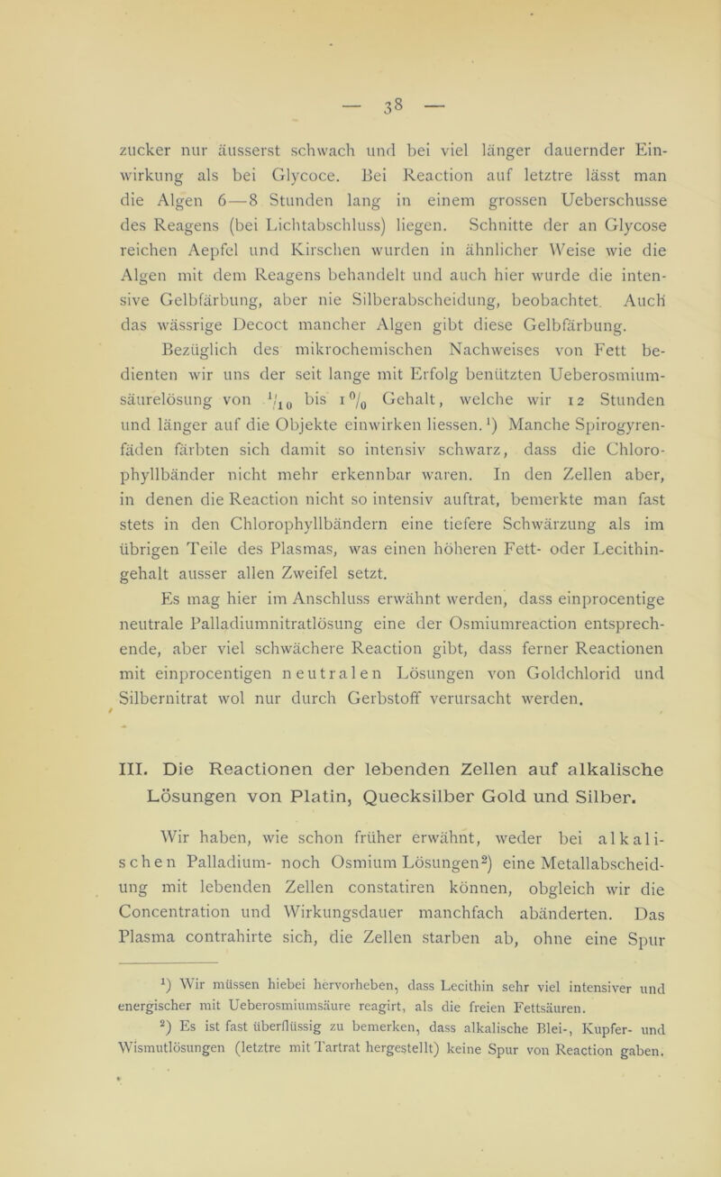 zucker nur äusserst schwach und bei viel länger dauernder Ein- wirkung als bei Glycoce. Bei Reaction auf letztre lässt man die Algen 6—8 Stunden lang in einem grossen Ueberschusse des Reagens (bei Lichtabschluss) liegen. Schnitte der an Glycose reichen Aepfel und Kirschen wurden in ähnlicher Weise wie die Algen mit dem Reagens behandelt und auch hier wurde die inten- sive Gelbfärbung, aber nie Silberabscheidung, beobachtet. Auch das wässrige Decoct mancher Algen gibt diese Gelbfärbung. Bezüglich des mikrochemischen Nachweises von Fett be- dienten wir uns der seit lange mit Erfolg benützten Ueberosmium- säurelösung von V10 bis i°/0 Gehalt, welche wir 12 Stunden und länger auf die Objekte einwirken Hessen.1) Manche Spirogyren- fäden färbten sich damit so intensiv schwarz, dass die Chloro- phyllbänder nicht mehr erkennbar waren. In den Zellen aber, in denen die Reaction nicht so intensiv auftrat, bemerkte man fast stets in den Chlorophyllbändern eine tiefere Schwärzung als im übrigen Teile des Plasmas, was einen höheren Fett- oder Lecithin- gehalt ausser allen Zweifel setzt. Es mag hier im Anschluss erwähnt werden, dass einprocentige neutrale Palladiumnitratlösung eine der Osmiumreaction entsprech- ende, aber viel schwächere Reaction gibt, dass ferner Reactionen mit einprocentigen neutralen Lösungen von Goldchlorid und Silbernitrat wol nur durch Gerbstoff verursacht werden. III. Die Reactionen der lebenden Zellen auf alkalische Lösungen von Platin, Quecksilber Gold und Silber. Wir haben, wie schon früher erwähnt, weder bei alkali- schen Palladium- noch Osmium Lösungen2) eine Metallabscheid- ung mit lebenden Zellen constatiren können, obgleich wir die Concentration und Wirkungsdauer manchfach abänderten. Das Plasma contrahirte sich, die Zellen starben ab, ohne eine Spur b Wir müssen hiebei hervorheben, dass Lecithin sehr viel intensiver und energischer mit Ueberosmiumsäure reagirt, als die freien Fettsäuren. 2) Es ist fast überflüssig zu bemerken, dass alkalische Blei-, Kupfer- und Wismutlösungen (letztre mit Tartrat hergestellt) keine Spur von Reaction gaben.